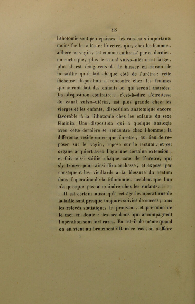 lithotomie sont peu épaisses , les vaisseaux importants moins faciles à léser ; l’urétre , qui, chez les femmes , adhère au vagin , est comme embrassé par ce dernier, en sorte que, plus le canal vulvo-utérin est large , plus il est dangereux de le blesser en raison de la saillie qu’il fait chaque côté de l’urètre ; cette fâcheuse disposition se rencontre chez les femmes qui auront fait des enfants ou qui seront mariées. La disposition contraire , c’est-à-dire l’étroitesse du canal vulvo-utérin, est plus grande chez les vierges et les enfants, disposition anatomique encore favorable à la lithotomie chez les enfants du sexe féminin. Une disposition qui a quelque analogie avec cette dernière se rencontre chez l’homme ; la différence réside en ce que l’urètre , au lieu de re- poser sur le vagin , repose sur le rectum, et cet organe acquiert avec l’âge une certaine extension , et fait aussi saillie chaque côté de l’urètre, qui s’y trouve pour ainsi dire enchâssé, et expose par conséquent les vieillards à la blessure du rectum dans l’opération de la lithotomie, accident que l’on n’a presque pas à craindre chez les enfants. Il est certain aussi qu’à cet âge les opérations de la taille sont presque toujours suivies de succès ; tous les relevés statistiques le prouvent, et personne ne le met en doute : les accidents qui accompagnent l’opération sont fort rares. En est-il de même quand on en vient au broiement? Dans ce cas , on a affaire
