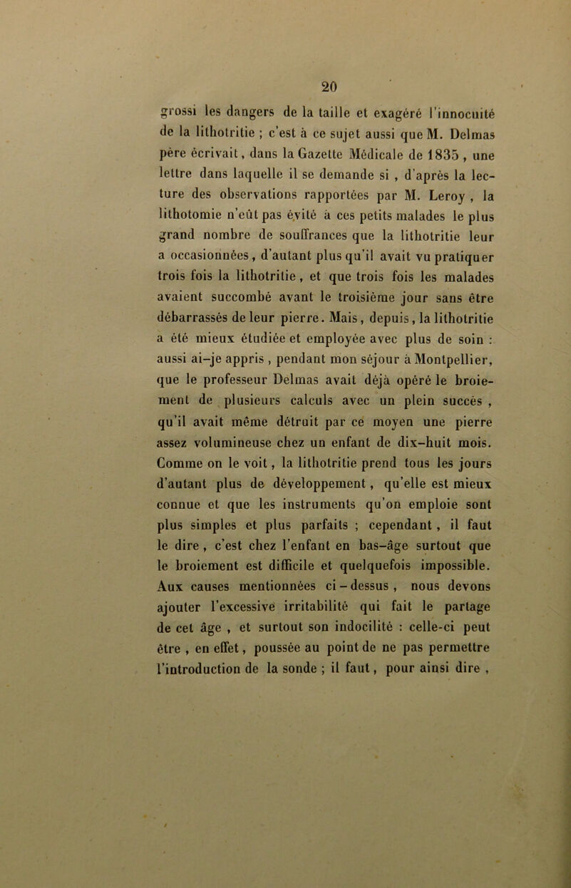 grossi les dangers de la taille et exagéré Tinnociiité de la lithotritie ; c’est à ce sujet aussi que M. Delmas père écrivait, dans la Gazette Médicale de 1835 , une lettre dans laquelle il se demande si , d’après la lec- ture des observations rapportées par M. Leroy , la lithotomie n’eût pas é.vité à ces petits malades le plus grand nombre de souffrances que la lithotritie leur a occasionnées, d’autant plus qu’il avait vu pratiquer trois fois la lithotritie, et que trois fois les malades avaient succombé avant le troisième jour sans être débarrassés de leur pierre. Mais, depuis, la lithotritie a été mieux étudiée et employée avec plus de soin : aussi ai-je appris , pendant mon séjour à Montpellier, que le professeur Delmas avait déjà opéré le broie- ment de plusieurs calculs avec un plein succès , qu’il avait même détruit par ce moyen une pierre assez volumineuse chez un enfant de dix-huit mois. Comme on le voit, la lithotritie prend tous les jours d’autant plus de développement, qu’elle est mieux connue et que les instruments qu’on emploie sont plus simples et plus parfaits ; cependant, il faut le dire , c’est chez l’enfant en bas-âge surtout que le broiement est difficile et quelquefois impossible. Aux causes mentionnées ci - dessus , nous devons ajouter l’excessivé irritabilité qui fait le partage de cet âge , et surtout son indocilité : celle-ci peut être , en effet, poussée au point de ne pas permettre l’introduction de la sonde ; il faut, pour ainsi dire ,