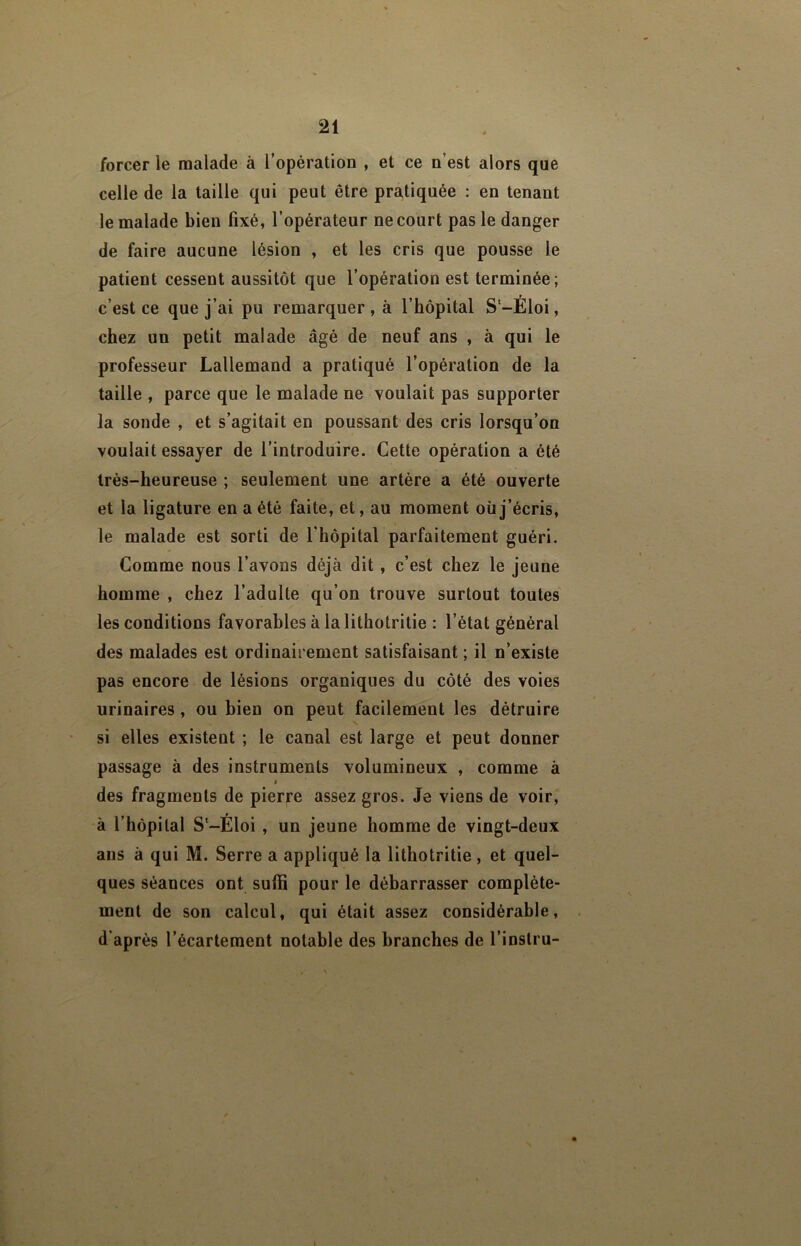 forcer le malade à l’opération , et ce n’est alors que celle de la taille qui peut être pratiquée : en tenant le malade bien fixé, l’opérateur ne court pas le danger de faire aucune lésion , et les cris que pousse le patient cessent aussitôt que l’opération est terminée; c’est ce que j’ai pu remarquer , à l’hôpital S-Éloi, chez un petit malade âgé de neuf ans , à qui le professeur Lallemand a pratiqué l’opération de la taille , parce que le malade ne voulait pas supporter la sonde , et s’agitait en poussant des cris lorsqu’on voulait essayer de l’introduire. Cette opération a été Irés-heureuse ; seulement une artère a été ouverte et la ligature en a été faite, et, au moment oüj’écris, le malade est sorti de l’hôpital parfaitement guéri. Comme nous l’avons déjà dit, c’est chez le jeune homme , chez l’adulte qu’on trouve surtout toutes les conditions favorables à lalithotritie : l’état général des malades est ordinairement satisfaisant ; il n’existe pas encore de lésions organiques du côté des voies urinaires, ou bien on peut facilement les détruire si elles existent ; le canal est large et peut donner passage à des instruments volumineux , comme à I des fragments de pierre assez gros. Je viens de voir, à l’hôpital S'-Eloi , un jeune homme de vingt-deux ans à qui M. Serre a appliqué la lithotritie , et quel- ques séances ont suffi pour le débarrasser complète- ment de son calcul, qui était assez considérable, d’après l’écartement notable des branches de l’inslru-
