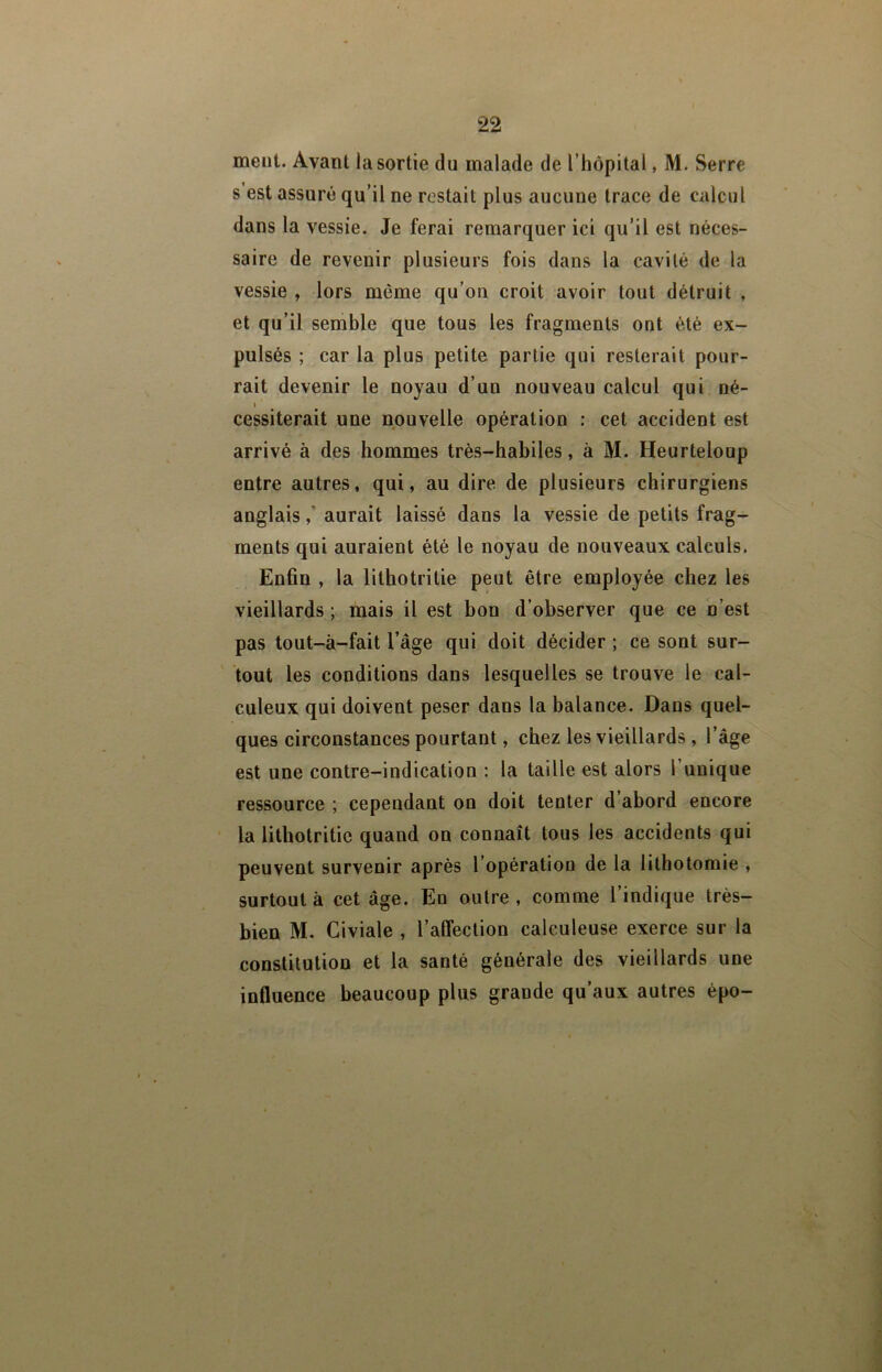meut. Avant la sortie du malade de l’hôpital, M. Serre s est assuré qu’il ne restait plus aucune trace de calcul dans la vessie. Je ferai remarquer ici qu’il est néces- saire de revenir plusieurs fois dans la cavité de la vessie , lors même qu’on croit avoir tout détruit , et qu’il semble que tous les fragments ont été ex- pulsés ; car la plus petite partie qui resterait pour- rait devenir le noyau d’un nouveau calcul qui né- I cessiterait une nouvelle opération : cet accident est arrivé à des hommes très-habiles, à M. Heurteloup entre autres, qui, au dire de plusieurs chirurgiens anglaisaurait laissé dans la vessie de petits frag- ments qui auraient été le noyau de nouveaux calculs. Ënhn , la lithotritie peut être employée chez les vieillards ; mais il est bon d’observer que ce n’est pas tout-à-fait l’âge qui doit décider ; ce sont sur- ' tout les conditions dans lesquelles se trouve le cal- culeux qui doivent peser dans la balance. Dans quel- ques circonstances pourtant, chez les vieillards , l’âge est une contre-indication : la taille est alors l’unique ressource ; cependant on doit tenter d’abord encore ’ la lithotritie quand on connaît tous les accidents qui peuvent survenir après l’opération de la lithotomie , surtout à cet âge. En outre, comme l’indique très- bien M. Civiale , l’alfection calculeuse exerce sur la constitution et la santé générale des vieillards une influence beaucoup plus grande qu’aux autres épo-