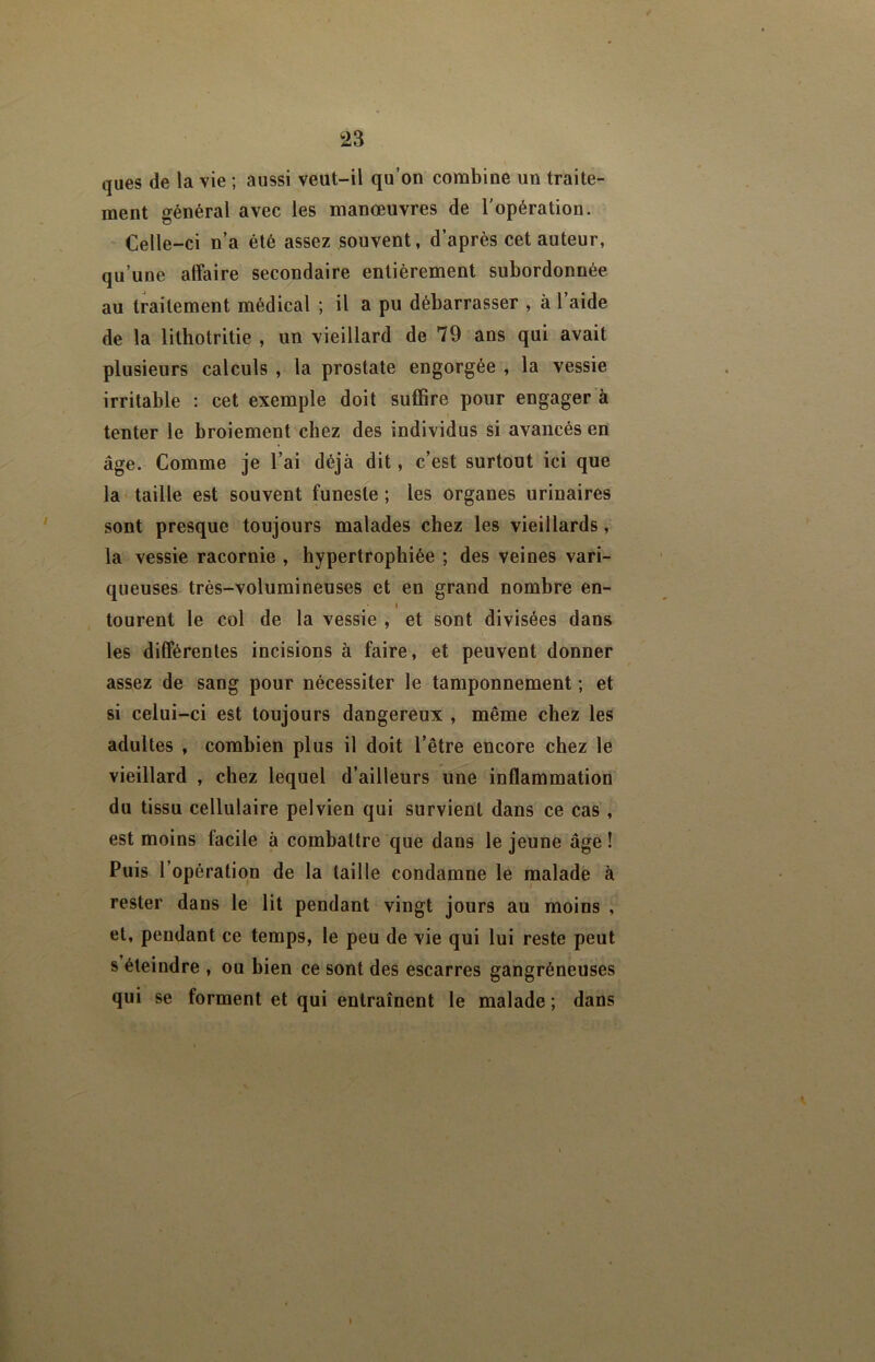 ques de la vie ; aussi veut-il qu’on combine un traite- ment général avec les manœuvres de l'opération. Celle-ci n’a été assez souvent, d’après cet auteur, qu’une affaire secondaire entièrement subordonnée au traitement médical ; il a pu débarrasser , à l’aide de la lithotritie , un vieillard de 79 ans qui avait plusieurs calculs , la prostate engorgée , la vessie irritable ; cet exemple doit suffire pour engager à tenter le broiement chez des individus si avancés en âge. Comme je l’ai déjà dit, c’est surtout ici que la taille est souvent funeste ; les organes urinaires sont presque toujours malades chez les vieillards, la vessie racornie , hypertrophiée ; des veines vari- queuses très-volumineuses et en grand nombre en- tourent le col de la vessie , et sont divisées dans les différentes incisions à faire, et peuvent donner assez de sang pour nécessiter le tamponnement ; et si celui-ci est toujours dangereux , même chez les adultes , combien plus il doit l’être encore chez le vieillard , chez lequel d’ailleurs une inflammation du tissu cellulaire pelvien qui survient dans ce cas , est moins facile à combattre que dans le jeune âge ! Puis l’opération de la taille condamne le malade à rester dans le lit pendant vingt jours au moins , et, pendant ce temps, le peu de vie qui lui reste peut s éteindre , ou bien ce sont des escarres gangréneuses qui se forment et qui entraînent le malade ; dans \