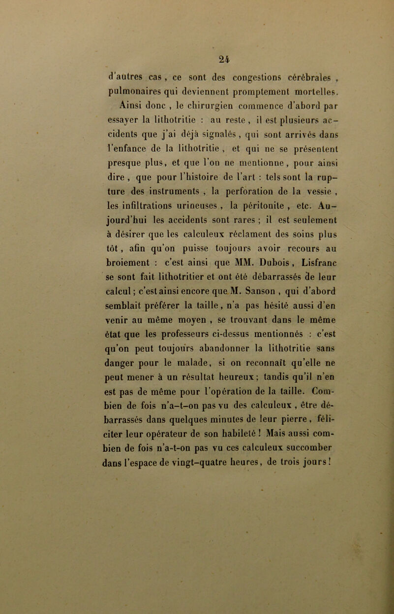 d’autres cas , ce sont des congestions cérébrales , pulmonaires qui deviennent promptement mortelles. Ainsi donc , le chirurgien commence d’abord par essayer la lithotritie : au reste , il est plusieurs ac- cidents que j’ai déjà signalés , qui sont arrivés dans l’enfance de la lithotritie , et qui ne se présentent presque plus, et que l’on ne mentionne, pour ainsi dire , que pour l’histoire de l’art : tels sont la rup- ture des instruments , la perforation de la vessie , les infiltrations urineuses , la péritonite , etc. Au- jourd’hui les accidents sont rares ; il est seulement à désirer que les calculeux réclament des soins plus tôt, afin qu’on puisse toujours avoir recours au broiement : c’est ainsi que MM. Dubois, Lisfranc se sont fait lithotritier et ont été débarrassés de leur calcul ; c’est ainsi encore que M. Sanson , qui d’abord semblait préférer la taille, n’a pas hésité aussi d’en venir au même moyen , se trouvant dans le même état que les professeurs ci-dessus mentionnés : c’est qu’on peut toujours abandonner la lithotritie sans danger pour le malade, si on reconnaît qu’elle ne peut mener à un résultat heureux; tandis qu’il n’en est pas de même pour l’opération de la taille. Com- bien de fois n’a-t-on pas vu des calculeux , être dé- barrassés dans quelques minutes de leur pierre, féli- citer leur opérateur de son habileté ! Mais aussi com- bien de fois n’a-t-on pas vu ces calculeux succomber dans l’espace de vingt-quatre heures, de trois jours!