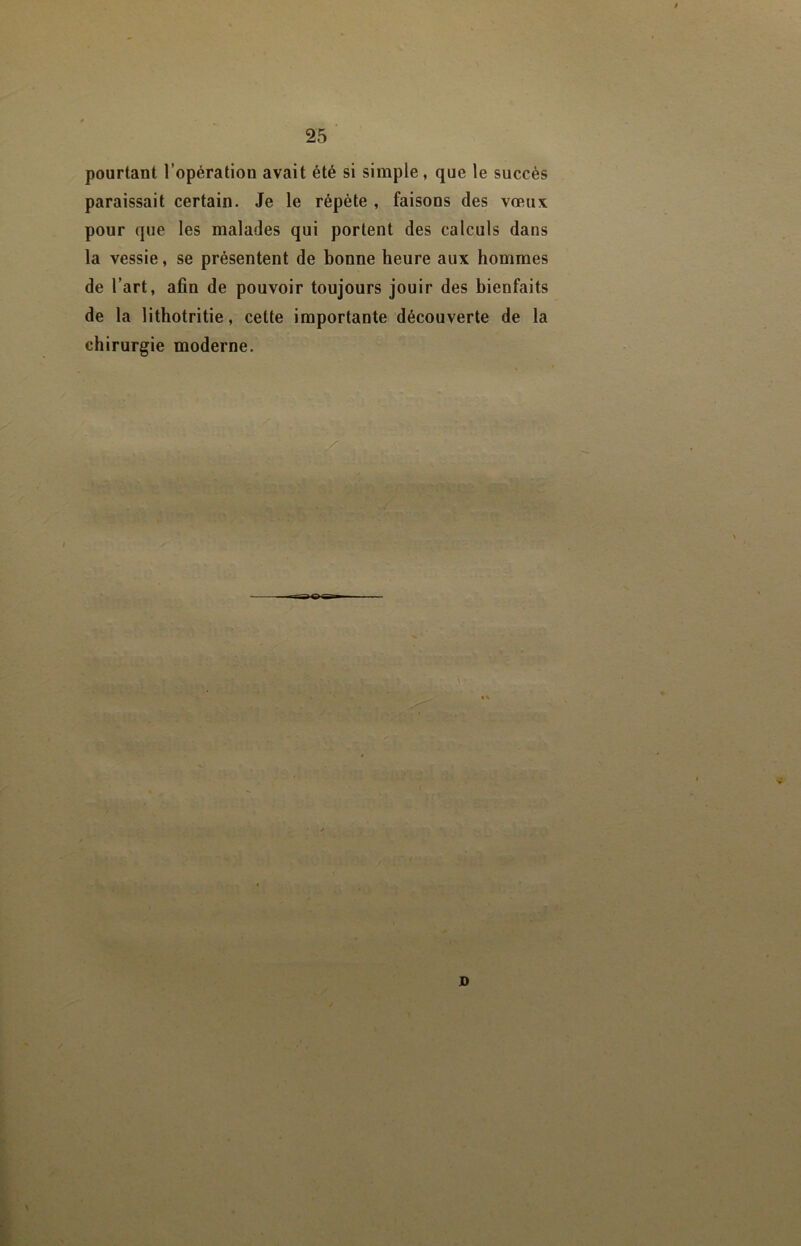 pourtant l’opération avait été si simple, que le succès paraissait certain. Je le répète , faisons des vœux pour que les malades qui portent des calculs dans la vessie, se présentent de bonne heure aux hommes de l’art, afin de pouvoir toujours jouir des bienfaits de la lithotritie, cette importante découverte de la chirurgie moderne. \ tv If ïi