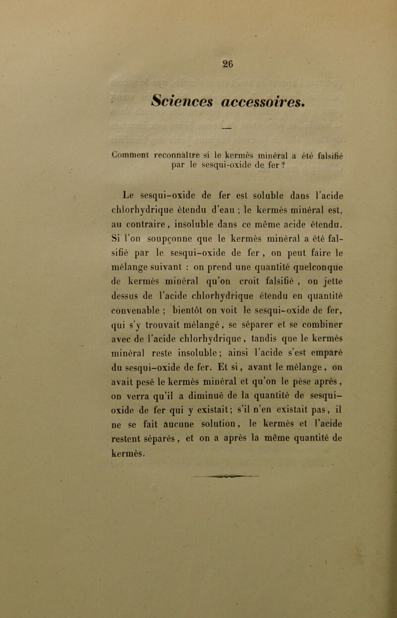 Sciences accessoires. Comment reconnaître si le kermès minéral a été falsifié par le sesqui-oxide de fer? Le sesqui-oxide de fer est soluble dans l’acide chlorhydrique étendu d’eau ; le kermès minéral est, au contraire, insoluble dans ce même acide étendu. Si l’on soupçonne que le kermès minéral a été fal- sifié par le sesqui-oxide de fer , on peut faire le mélange suivant : on prend une quantité quelconque de kermès minéral qu’on croit falsifié , on jette dessus de l’acide chlorhydrique étendu en quantité convenable ; bientôt on voit le sesqui-oxide de fer, qui s’y trouvait mélangé, se séparer et se combiner avec de l’acide chlorhydrique, tandis que le kermès minéral reste insoluble ; ainsi l’acide s’est emparé du sesqui-oxide de fer. Et si, avant le mélange, on avait pesé le kermès minéral et qu’on le pèse après, on verra qu’il a diminué de la quantité de sesqui- oxide de fer qui y existait; s’il n’en existait pas, il ne se fait aucune solution, le kermès et l’acide restent séparés, et on a après la même quantité de kermès.