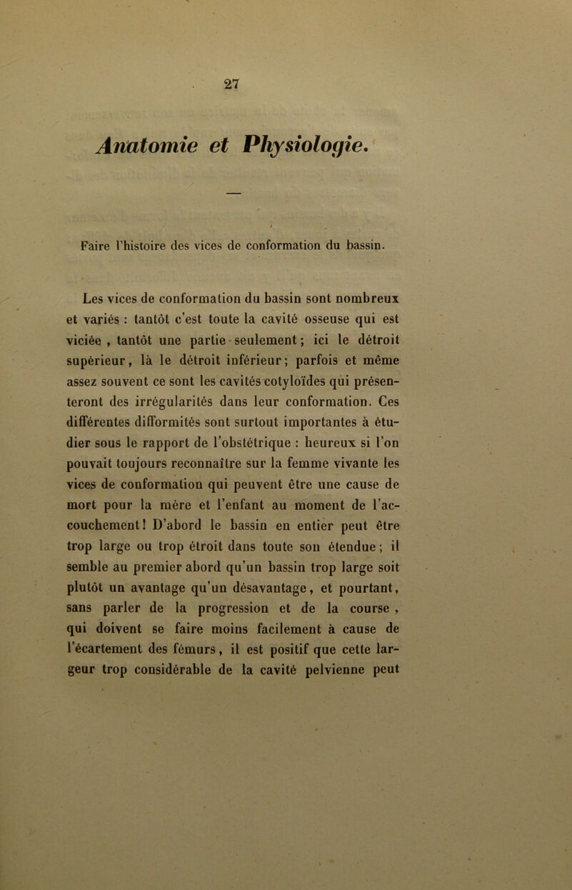 Anatomie et Physiologie. Faire l’histoire des vices de conformation du bassin. Les vices de conformation du bassin sont nombreux et variés : tantôt c’est toute la cavité osseuse qui est viciée , tantôt une partie - seulement ; ici le détroit supérieur, là le détroit inférieur; parfois et même assez souvent ce sont les cavités cotyloïdes qui présen- teront des irrégularités dans leur conformation. Ces différentes difformités sont surtout importantes à étu- dier sous le rapport de l’obstétrique : heureux si l’on pouvait toujours reconnaître sur la femme vivante les vices de conformation qui peuvent être une cause de mort pour la mère et l’enfant au moment de l’ac- couchement! D’ahord le bassin en entier peut être trop large ou trop étroit dans toute sou étendue ; il semble au premier abord qu’un bassin trop large soit plutôt un avantage qu’un désavantage, et pourtant, sans parler de la progression et de la course , qui doivent se faire moins facilement à cause de l’écartement des fémurs, il est positif que cette lar- geur trop considérable de la cavité pelvienne peut