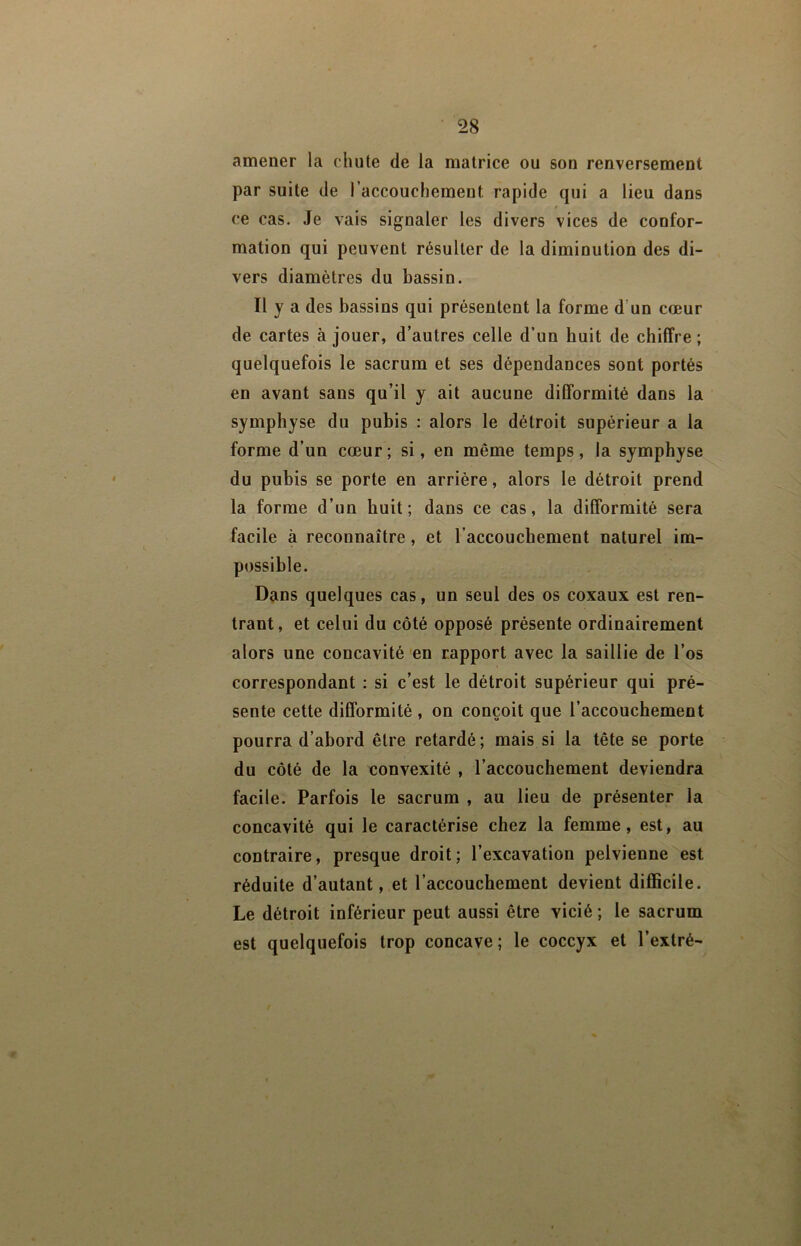 amener la chute de la matrice ou son renversement par suite de l’accouchement rapide qui a lieu dans f ce cas. Je vais signaler les divers vices de confor- mation qui peuvent résulter de la diminution des di- vers diamètres du bassin. Il y a des bassins qui présentent la forme d’un cœur de cartes à jouer, d’autres celle d’un huit de chiffre ; quelquefois le sacrum et ses dépendances sont portés en avant sans qu’il y ait aucune difformité dans la symphyse du pubis : alors le détroit supérieur a la forme d’un cœur ; si, en même temps, la symphyse du pubis se porte en arrière, alors le détroit prend la forme d’un huit; dans ce cas, la difformité sera facile à reconnaître, et l’accouchement naturel im- possible. Dans quelques cas, un seul des os coxaux est ren- trant, et celui du côté opposé présente ordinairement alors une concavité en rapport avec la saillie de l’os correspondant : si c’est le détroit supérieur qui pré- sente cette difformité , on conçoit que l’accouchement pourra d’abord être retardé; mais si la tête se porte du côté de la convexité , l’accouchement deviendra facile. Parfois le sacrum , au lieu de présenter la concavité qui le caractérise chez la femme, est, au contraire, presque droit ; l’excavation pelvienne est réduite d’autant, et l’accouchement devient difficile. Le détroit inférieur peut aussi être vicié ; le sacrum est quelquefois trop concave; le coccyx et l’extré-