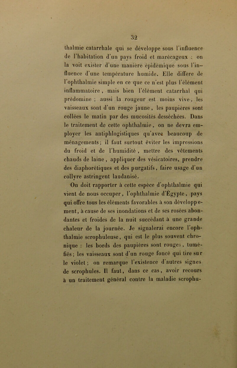 thalmie catarrhale qui se développe sous l’influence de l’habitation d’un pays froid et marécageux : on la voit exister d’une manière épidémique sous l’in- fluence d’une température humide. Elle diffère de l’ophthalmie simple en ce que ce n’est plus l’élément inflammatoire , mais bien l’élément catarrhal qui prédomine ; aussi la rougeur est moins vive, les vaisseaux sont d’un rouge jaune, les paupières sont collées le matin par des mucosités desséchées. Dans le traitement de cette ophthalmie, on ne devra em- ployer les antiphlogistiques qu’avec beaucoup de ménagements; il faut surtout éviter les impressions du froid et de l’humidité , mettre des vêtements chauds de laine , appliquer des vésicatoires, prendre des diaphorétiques et des purgatifs, faire usage d’un collyre astringent laudanisé. On doit rapporter à cette espèce d’ophthalmie qui vient de nous occuper, l’ophthalmie d’Égypte, pays qui offre tous les éléments favorables à son développe- ment, à cause de ses inondations et de ses rosées abon- dantes et froides de la nuit succédant à une grande chaleur de la journée. Je signalerai encore l’oph- thalmie scrophuleuse, qui est le plus souvent chro- nique : les bords des paupières sont rouges, tumé- fiés; les vaisseaux sont d’un rouge foncé qui tire sur le violet ; on remarque l’existence d autres signes de scrophules. Il faut, dans ce cas, avoir recours à un traitement général contre la maladie scrophu-
