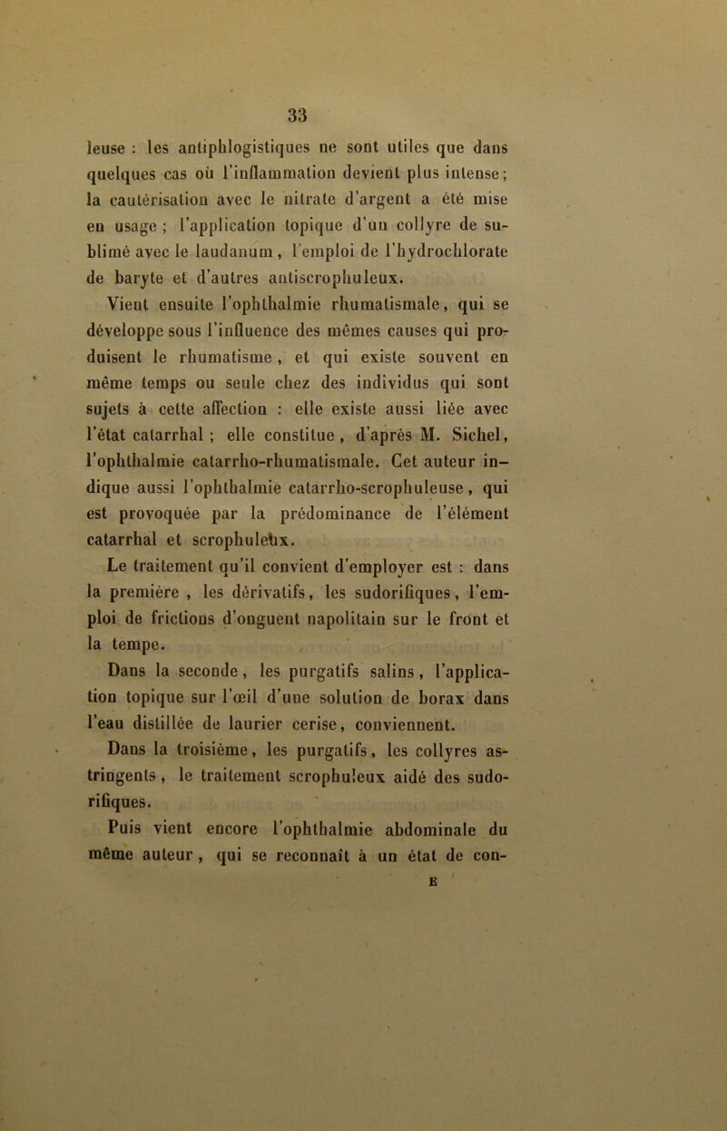 leuse : les antiphlogistiques ne sont utiles que dans quelques cas où l’inflammation devient plus intense ; la cautérisation avec le nitrate d’argent a été mise en usage ; l’application topique d’un collyre de su- blimé avec le laudanum , l’emploi de l’hydrocblorate de baryte et d’autres antiscrophuleux. Vient ensuite l’ophthalmie rhumatismale, qui se développe sous l’influence des mêmes causes qui pror duisent le rhumatisme , et qui existe souvent en même temps ou seule chez des individus qui sont sujets à cette aflection : elle existe aussi liée avec l’état catarrhal ; elle constitue, d’après M. Siebel, l’ophthalmie catarrho-rhumatismale. Cet auteur in- dique aussi l’ophthalmie catarrho-scrophuleuse, qui est provoquée par la prédominance de l’élément catarrhal et scrophulehx. Le traitement qu’il convient d’employer est : dans la première , les dérivatifs, les sudorifiques, l’em- ploi de frictions d’onguent napolitain sur le front et la tempe. Dans la seconde, les purgatifs salins, l’applica- tion topique sur l’œil d’une solution de borax dans l’eau distillée de laurier cerise, conviennent. Dans la troisième, les purgatifs, les collyres as- tringents , le traitement scrophuleux aidé des sudo- rifiques. Puis vient encore l’ophtbalmie abdominale du même auteur, qui se reconnaît à un état de con- E