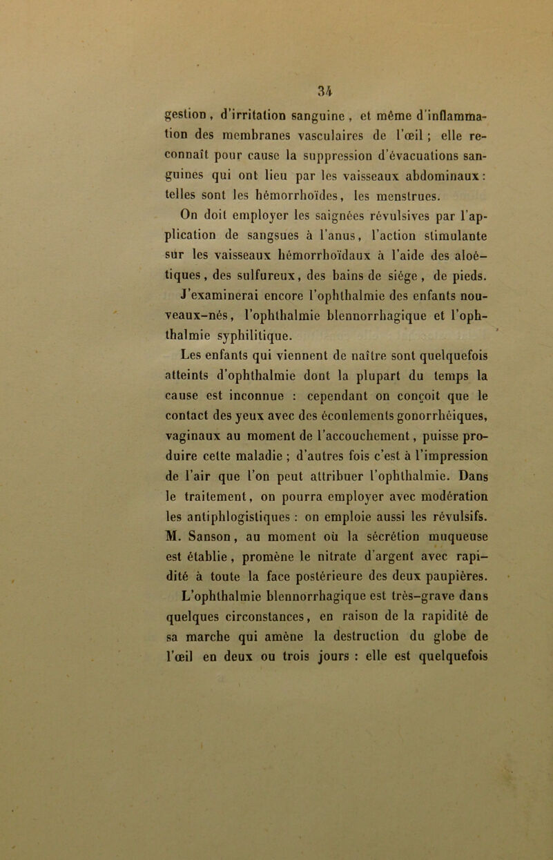 U gestion , d’irritation sanguine , et même d’inflamma- tion des membranes vasculaires de l’œil ; elle re- connaît pour cause la suppression d’évacuations san- guines qui ont lieu par les vaisseaux abdominaux: telles sont les bémorrhoïdes, les menstrues. On doit employer les saignées révulsives par l’ap- plication de sangsues à l’anus, l’action stimulante sür les vaisseaux bémorrboïdaux à l’aide des aloé- tiques, des sulfureux, des bains de siège, de pieds. J’examinerai encore l’ophtbalmie des enfants nou- veaux-nés, l’ophtbalmie blennorrbagique et l’oph- tbalmie syphilitique. Les enfants qui viennent de naître sont quelquefois atteints d’ophtbalmie dont la plupart du temps la cause est inconnue : cependant on conçoit que le contact des yeux avec des écoulements gonorrbéiques, vaginaux au moment de l’accouchement, puisse pro- duire cette maladie ; d’autres fois c’est à l’impression de l’air que l’on peut attribuer l’ophthalmie. Dans le traitement, on pourra employer avec modération les antiphlogistiques : on emploie aussi les révulsifs. M. Sanson, au moment oîi la sécrétion muqueuse est établie, promène le nitrate d’argent avec rapi- dité à toute la face postérieure des deux paupières. L’ophthalmie blennorrbagique est très-grave dans quelques circonstances, en raison de la rapidité de sa marche qui amène la destruction du globe de l’œil en deux ou trois jours : elle est quelquefois