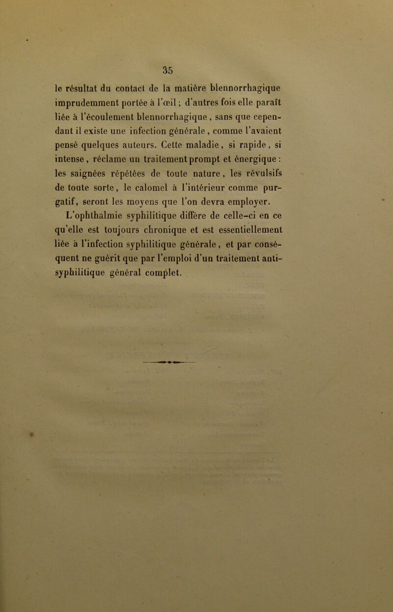 le résultat du contact de la matière blennorrhagique imprudemment portée à l’oeil ; d’autres fois elle paraît liée à l’écoulement blennorrhagique, sans que cepen- dant il existe une infection générale , comme l’avaient pensé quelques auteurs. Cette maladie, si rapide, si intense, réclame un traitement prompt et énergique: les saignées répétées de toute nature, les révulsifs de toute sorte, le calomel à l’intérieur comme pur- gatif, seront les moyens que l’on devra employer. L’ophlhalmie syphilitique diffère de celle-ci en ce qu’elle est toujours chronique et est essentiellement liée à l’infection syphilitique générale, et par consé- quent ne guérit que par l’emploi d’un traitement anti- syphilitique général complet.