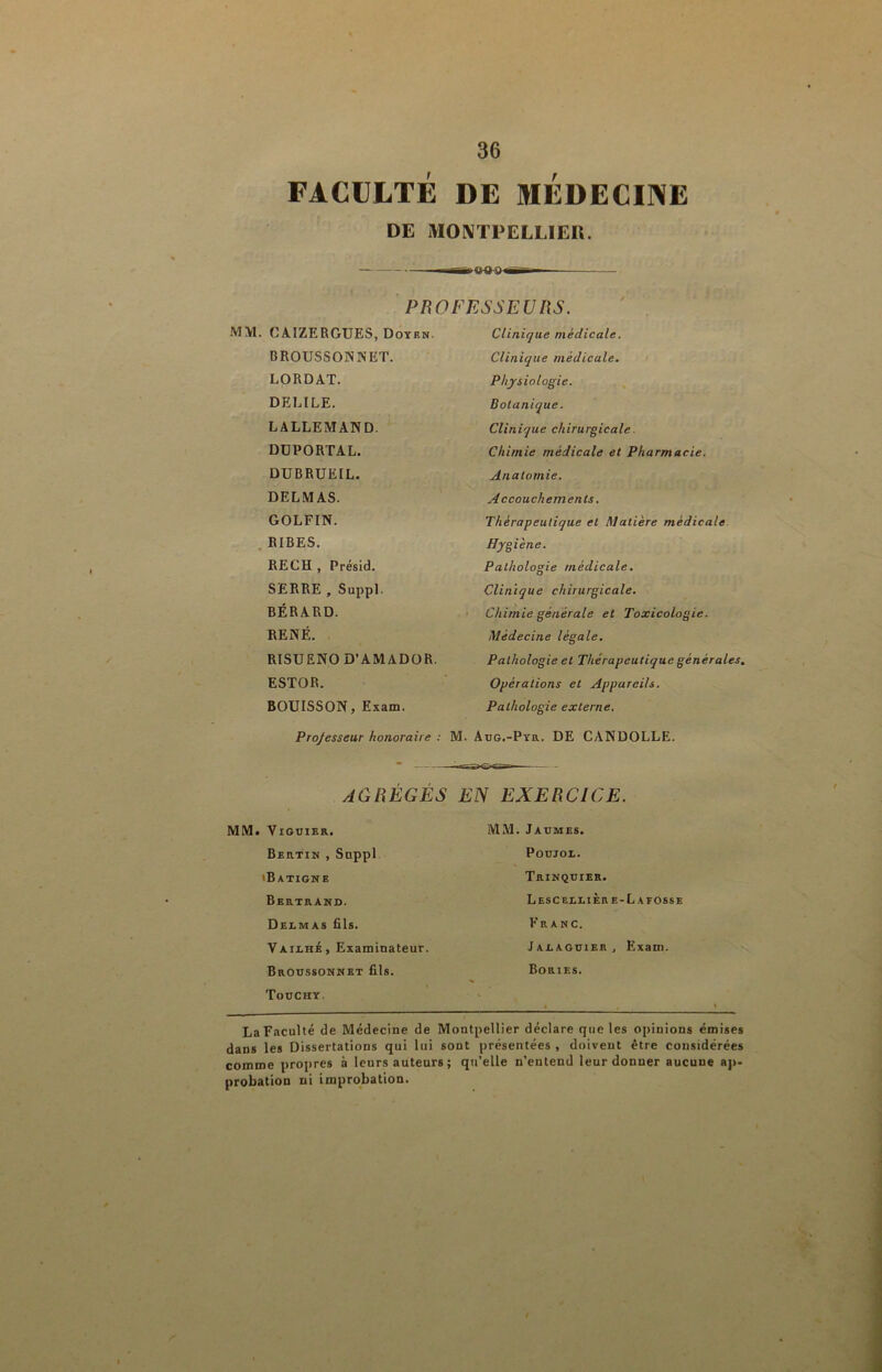 FACULTÉ DE MEDECINE DE MOIVTPELLIEU. PROFESSEUIiS. MM. CAIZERGUES, Doyen. Clinique médicale. BROUSSONNET. Clinique médicale. LORDAT. Physiologie. DELIEE. Botanique. LALLEMAND. Clinique chirurgicale. DÜPORTAL. Chimie médicale et Pharmacie. DUBRUEIL. Anatomie. DELMAS. Accouchements, GOLFIN. Thérapeutique et Matière médicale. . RIBES. Hygiène. BECH , Présid. SERRE , Suppl. BÉRARD. RENÉ. Pathologie médicale. Clinique chirurgicale. Chimie générale et Toxicologie. Médecine légale. RISUENOD’AMADOR. Pathologie et Thérapeutique générales. ESTOR. Opérations et Appareils. BOUISSON, Exam. Pathologie externe. Projesseur honoraire : M. Adg.-Pyr. DE CANDOLLE. AGRÉGÉS EN EXERCICE. MM. ViGüIER. MM. Jaumes. Beutin , Suppl iBatigne POUJOX. Trinquier. Bertrand. Lesceelière-La fosse Delmas Ris. Franc. VailhA, Examinateur. Broussonnet fils. JalaguieRj Exam. Bories. % Toochy. % La Faculté de Médecine de Montpellier déclare que les opinions émises dans les Dissertations qui lui sont présentées , doivent être considérées comme propres à leurs auteurs ; qu’elle n’enteud leur donner aucune aj>- probation ni improbation.