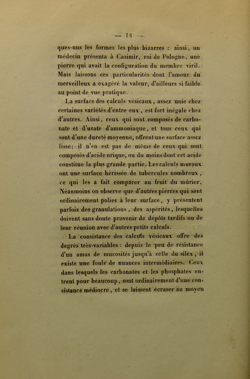 H queS'iius les formes les plus bizarres : ainsi, un médecin présenta à Casimir, roi de Pologne, une pierre qui avait la configuration du membre viril. Mais laissons ces particularités dont l’amour du merveilleux a exagéré la valeur, d’ailleurs si faible au point de vue pratique. La surface des calculs vésicaux, assez unie chez certaines variétés d’entre eux , est fort inégale chez d’autres. Ainsi, ceux qui sont composés de carbo- ' nafe et d’urate d’ammoniaque, et tous ceux qui sont d’une dureté moyenne, offrent une surface assez lisse; il n’en est pas de même de ceux qui sont coinposés d’acide urique, ou du moins dont cet acide constitue la plus grande partie. Les calculs muraux ont une surface hérissée de tubercules nombreux, ce qui les a fait comparer au fruit du mûrier. Néanmoins on observe que d’autres pierres qui sont ordinairement polies à leur surface, y présentent parfois des granulations , des aspérités, lesquelles doivent sans doute provenir de dépôts tardifs ou de leur réunion avec d’autres petits calculs. La 'consistance des calculs vésicaux offre des degrés très-variables : depuis le peu de résistance d’un amas de mucosités jusqu’à celle du silex , il existe une' foule de nuances intermédiaires. Ceux dans lesquels les carbonates et les phosphates en- trent pour beaucoup, sont ordinairement d’une con- sistance médiocre et se laissent écraser au moyen