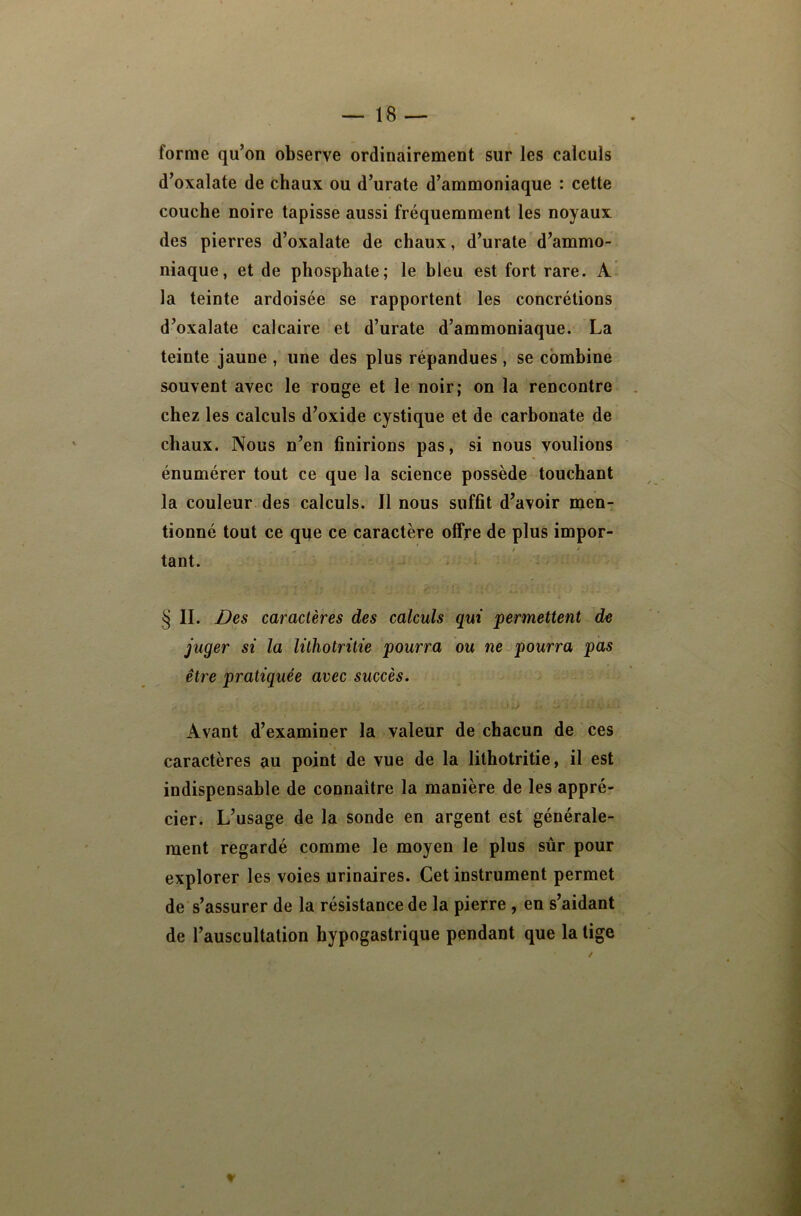 forme qu’on observe ordinairement sur les calculs d’oxalate de chaux ou d’urate d’ammoniaque : cette couche noire tapisse aussi fréquemment les noyaux des pierres d’oxalate de chaux, d’urate d’ammo- niaque, et de phosphate; le bleu est fort rare. A la teinte ardoisée se rapportent les concrétions d’oxalate calcaire et d’urate d’ammoniaque. La teinte jaune , une des plus répandues , se combine souvent avec le rouge et le noir; on la rencontre chez les calculs d’oxide cystique et de carbonate de chaux. Nous n’en finirions pas, si nous voulions énumérer tout ce que la science possède touchant la couleur des calculs. J1 nous suffit d’avoir men- tionné tout ce qqe ce caractère offre de plus impor- tant. § II. Des caractères des calculs qui permettent de juger si la lithotritie pourra ou ne pourra pas être pratiquée avec succès. Avant d’examiner la valeur de chacun de ces caractères au point de vue de la lithotritie, il est indispensable de connaître la manière de les appré- cier. L’usage de la sonde en argent est générale- ment regardé comme le moyen le plus sûr pour explorer les voies urinaires. Cet instrument permet de s’assurer de la résistance de la pierre , en s’aidant de l’auscultation hypogastrique pendant que la tige