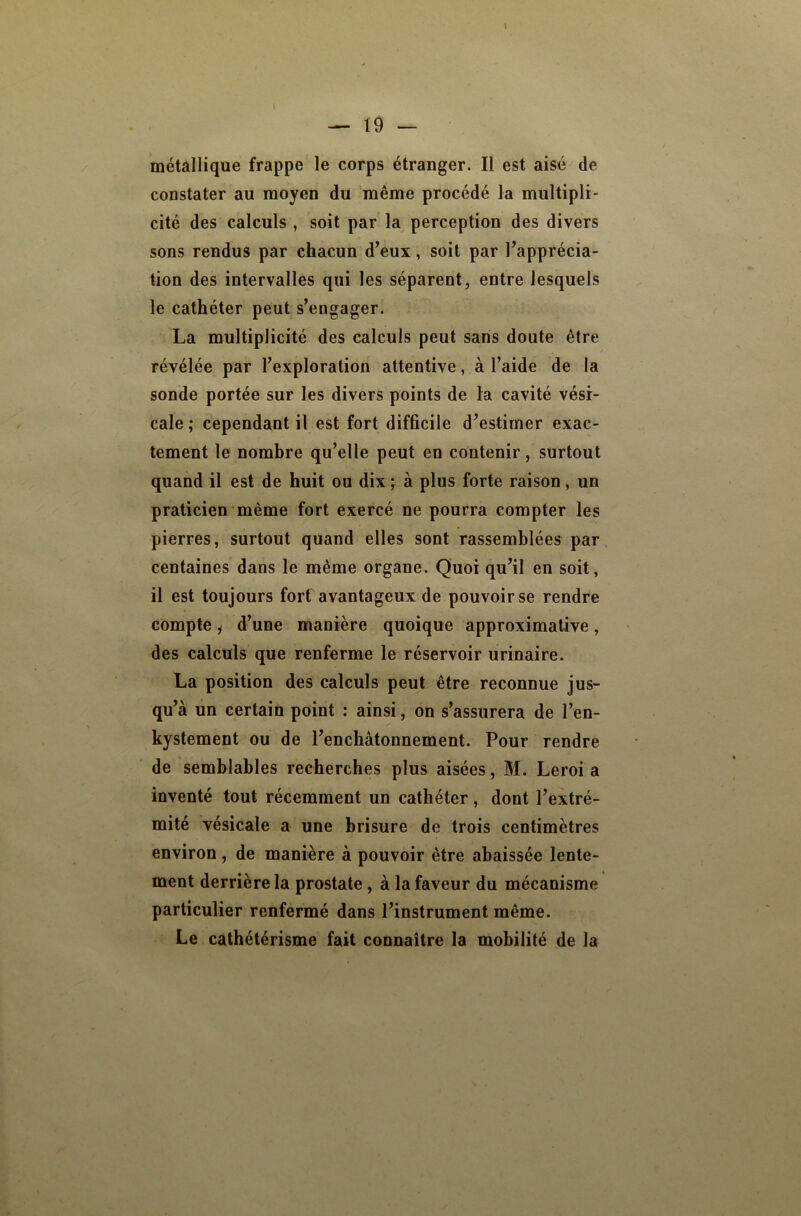 métallique frappe le corps étranger. Il est aisé de constater au moyen du même procédé la multipli- cité des calculs , soit par la perception des divers sons rendus par chacun d^eux, soit par l’apprécia- tion des intervalles qui les séparent, entre lesquels le cathéter peut s’engager. La multiplicité des calculs peut sans doute être / révélée par l’exploration attentive, à l’aide de la sonde portée sur les divers points de la cavité vési- cale ; cependant il est fort difficile d’estirner exac- tement le nombre qu’elle peut en contenir, surtout quand il est de huit ou dix ; à plus forte raison, un praticien même fort exercé ne pourra compter les pierres, surtout quand elles sont rassemblées par, centaines dans le même organe. Quoi qu’il en soit, il est toujours fort avantageux de pouvoir se rendre compte i d’une manière quoique approximative, des calculs que renferme le réservoir urinaire. La position des calculs peut être reconnue jus- qu’à un certain point : ainsi, on s’assurera de l’en- kystement ou de l’enchâtonnement. Pour rendre de semblables recherches plus aisées, M. Leroi a inventé tout récemment un cathéter, dont l’extré- mité vésicale a une brisure de trois centimètres environ, de manière à pouvoir être abaissée lente- ment derrière la prostate, à la faveur du mécanisme particulier renfermé dans l’instrument même. Le cathétérisme fait connaître la mobilité de la