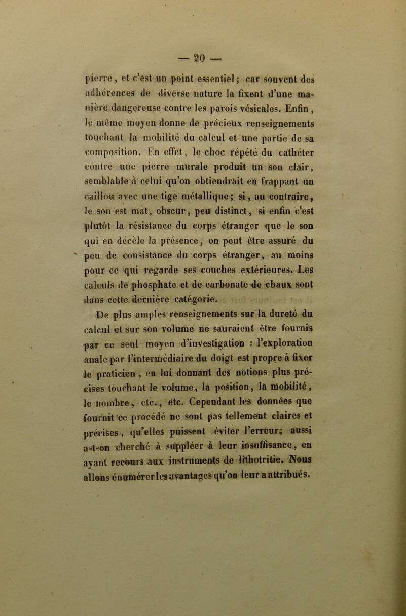 pierre , et c’est un point essentiel ; car souvent des adhérences de diverse nature la fixent d’une ma- nièrc dangereuse contre les parois vésicales. Enfin , le même moyen donne de précieux renseignements touchant la mobilité du calcul et une partie de sa composition. En efîét, le choc répété du cathéter contre une pierre murale produit un son clair, semblahie à celui qu’on obtiendrait en frappant un caillou avec une tige métallique; si, au contraire, le son est mat, obscur, peu distinct, si enfin c’est plutôt la résistance du corps étranger que le son qui en décèle la présence, on peut être assuré du peu de consistance du corps étranger, au'moins pour ce qui regarde ses couches extérieures. Lès calculs de phosphate et de carbonate de chaux sont dans cette dernière catégorie. De plus amples renseignements sur la dureté du calcul et sur son volume ne sauraient être fournis par ce seul moyen d’investigation : l’exploration anale par l’intermédiaire du doigt est propre à fixer le praticien , en lui donnant des notions plus pré- cises touchant le volume, la position, la mobilité, le nombre, etc., etc. Cependant les données que fournit *ce procédé ne sont pas tellement claires et précises, qu^elles puissent éviter l’erreur; aussi a4-'ôn cherché à suppléer à leur insuffisance., en ayant reco<urs aux instruments de lithotritie. JVous allons énumérer les avantages qu’on leur a attribue s.
