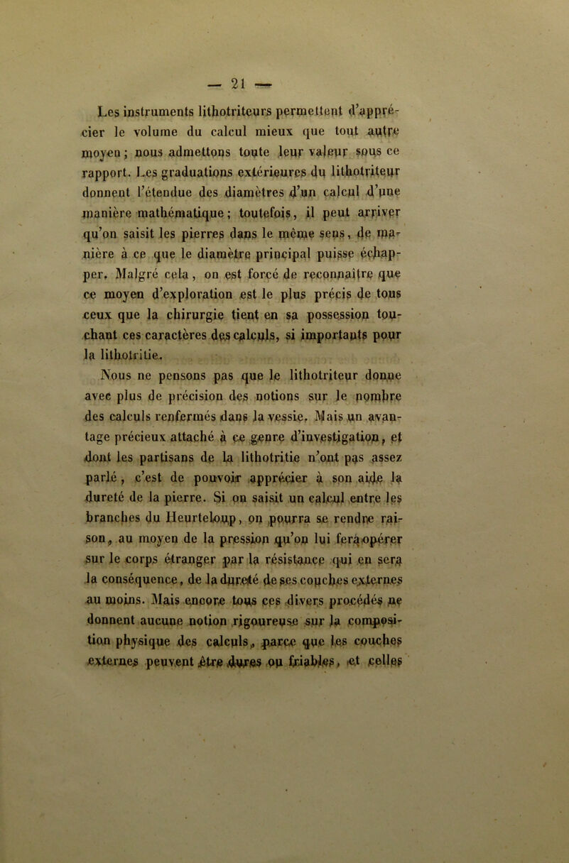 Les instruments lithotriteurs permettent d’appré- cier le volume du calcul mieux que tout moyen ; nous admettons tonte .leur vajenr sous ce rapport. Les graduations exiérleures 4n lithotrMeur donnent l’étendue des diamètres 4’un calcul d’une manière mathématique ; toutefois, il peut arpiver qu’on saisit les pierres daps le même sens, 4e ma^- nière à ce que le diamètirq principal puisse échap- per, Malgré cela, on est forcé de reconnaître que ce moyen d’exploration est le plus précis 4e tous ceux que la chirurgie tient sa possessiou tou- chant ces caractères des calculs, si importants pour la lithoifilie. Nous ne pensons pas que le lithotriteur dopne avec plus de précision des potions sur le ppiphre des calculs renfermés dans la vessie. Mais un ,a*vap^ tage précieux attaché à CO genre d’investigatiop, et doat les partisans de la lithotritie n’ont pas assez parlé, c’est de pouvoir .apprécie^r à spn aide la dureté de la pierre. Si pu saisit un calcul entre les branches du Heurtelou,p, PU )PPUrra se rendre raL son^ au moyen de la pression qu’on lui ferqo^cer sur le corps étranger par la résistance qui en sarp la conséquence, de ,1a dureté de ses couches e;tternes au moins. Mais .encore tous ces divers procédé^ ne donnent aucune notion rigoureuse sur la compiad tien physique des calculs^ parce que les couches externes peuvent etre dwes Qii friables, et celles