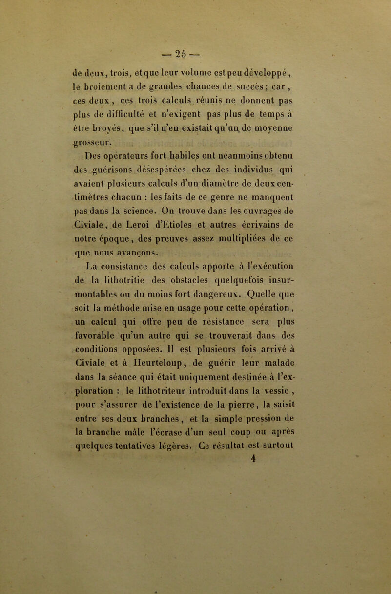 de deux, trois, et que leur volume est peu développé, le broiement a de grandes chances de succès; car, ces deux, ces trois calculs^réunis ne donnent pas plus de difficulté et n’exigent pas plus de temps à être broyés, que s’il n’en existait qu’un de moyenne grosseur. Des opérateurs fort habiles ont néanmoins obtenu des guérisons désespérées chez des individus qui avaient plusieurs calculs d’un diamètre de deux cen- timètres chacun : les faits de ce genre ne manquent pas dans la science. On trouve dans les ouvrages de Civiale, de Leroi d’Etioles et autres écrivains de notre époque, des preuves assez multipliées de ce que nous avançons. La consistance des calculs apporte à l’exécution de la lilhotritie des obstacles quelquefois insur- montables ou du moins fort dangereux. Quelle que soit la méthode mise en usage pour cette opération , un calcul qui offre peu de résistance sera plus favorable qu’un autre qui se trouverait dans des conditions opposées. 11 est plusieurs fois arrivé à Civiale et à Heurteloup, de guérir leur malade dans la séance qui était uniquement destinée à l’ex- ploration : le lithotriteur introduit dans la vessie , pour s’assurer de l’existence de la pierre, la saisit entre ses deux branches, et la simple pression de la branche mâle l’écrase d’un seul coup ou après quelques tentatives légères. Ce résultat est surtout 4