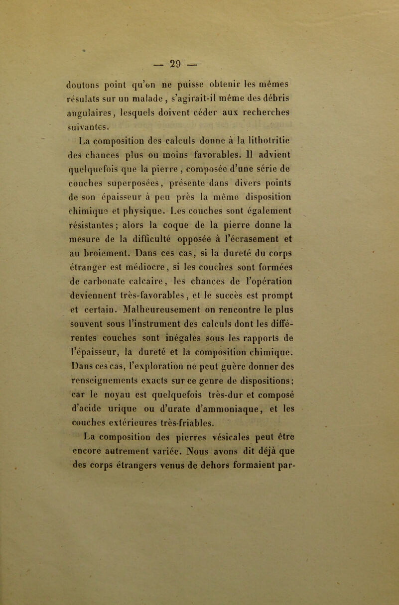 douions point qu’on ne puisse obtenir les mêmes résulats sur un malade , s’agirait-il même des débris angulaires, lesquels doivent céder aux recherches suivantes. La composition des calculs donne à la litholritie des chances plus ou moins favorables. 11 advient quelquefois que la pierre , composée d’une série de couches superposées, présente dans divers points de son épaisseur à peu près la même disposition chimique et physique. Les couches sont également résistantes ; alors la coque de la pierre donne la mesure de la difficulté opposée à l’écrasement et au broiement. Dans ces cas, si la dureté du corps étranger est médiocre, si les couches sont formées de carbonate calcaire, les chances de l’opération deviennent très-favorables, et le succès est prompt et certain. Malheureusement on rencontre le plus souvent sous l’instrument des calculs dont les diffé- rentes couches sont inégales sous les rapports de l’épaisseur, la dureté et la composition chimique. Dans ces'cas, l’exploration ne peut guère donner des renseignements exacts sur ce genre de dispositions; car le noyau est quelquefois très-dur et composé d’acide urique ou d’urate d’ammoniaque, et les couches extérieures très-friables. La composition des pierres vésicales peut être encore autrement variée. Nous avons dit déjà que des corps étrangers venus de dehors formaient par-