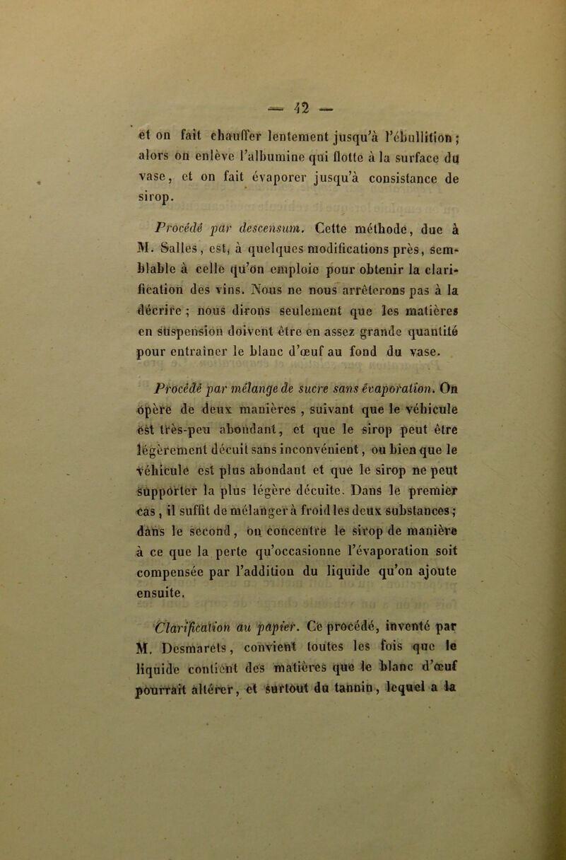 et on fait ehauffer lentement jusqu^à l’ébullition ; alors on enlève l’albumine qui flotte à la surface du vase, et on fait évaporer jusqu’à consistance de sirop. Procédé par descensum. Cette méthode, due à M. Salles, estj à quelques modifications près, sem* blable à celle qu’on emploie pour obtenir la clari-» fication des vins. Nous ne nous arrêterons pas à la décrire ; nous dirons seulement que les matière» en suspension doivent être en assez grande quantité pour entraîner le blanc d’œuf au fond du vase. Procédé par mélange de sucre sans êvapoMtion, Oii opère de deux manières , suivant que le véhicule ëst frès-peu abondant, et que le sirop peut être légèrement décuit sans inconvénient, ou bien que le véhiculé est plus abondant et que le sirop ne peut supporter la plus légère décuite. Dans le premier eàs , il suffit de mélanger à froid les deux substances ; dans le second, ou concentre le sirop de manière à ce que la perte qu’occasionne l’évaporation soit compensée par l’addition du liquide qu’on ajoute ensuite. tlarifîcaïion au papier. Ce procédé, inventé par M. Desmaréls, convient toutes les fois que le liquide contient des matières que le blanc d’œuf pourrait altérer, et surtout du tannin, lequel a la