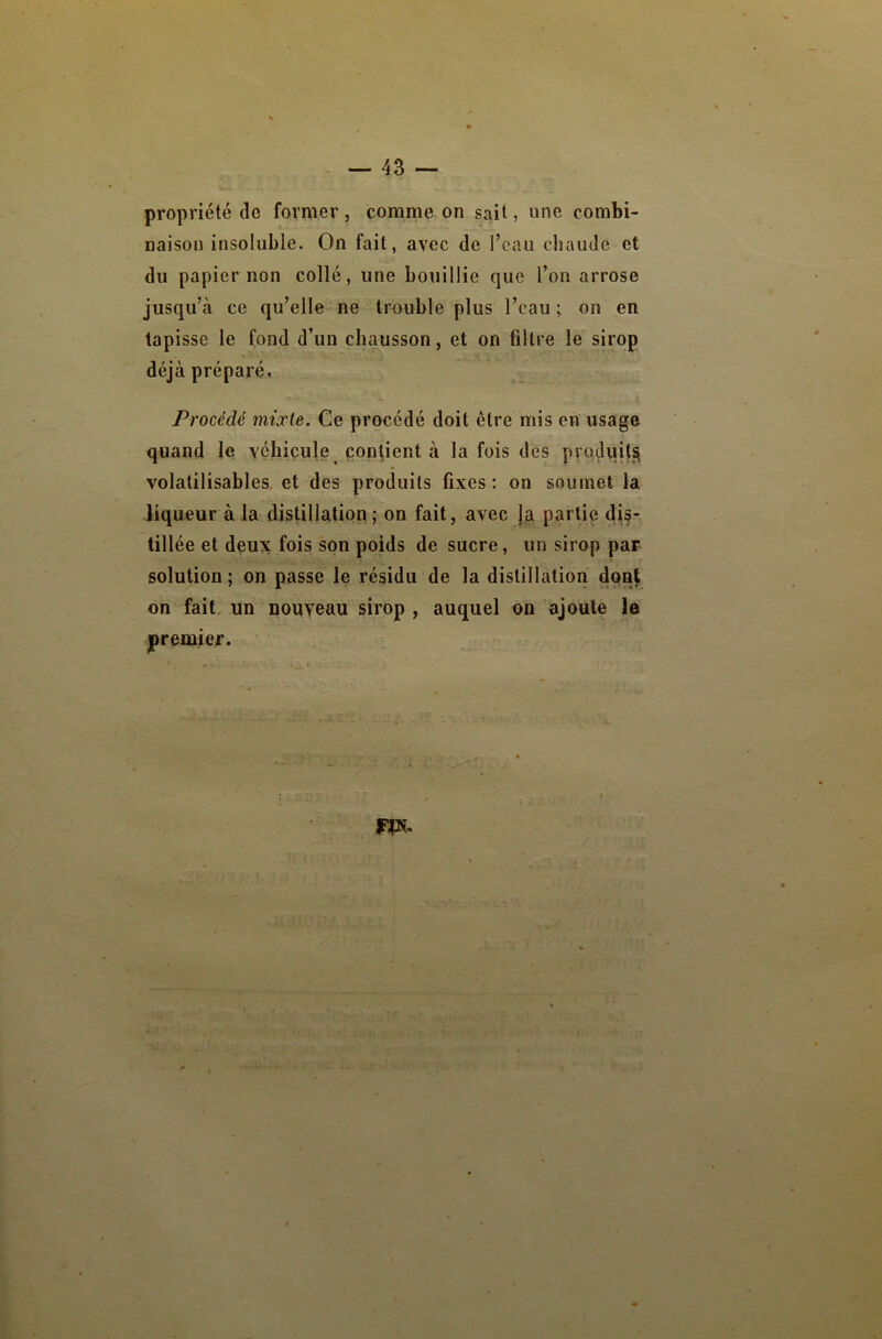 propriété de former, comme on sait, une combi- naison insoluble. On fait, avec de l’eau chaude et du papier non collé, une bouillie que l’on arrose jusqu’à ce qu’elle ne trouble plus l’eau ; on en tapisse le fond d’un chausson, et on filtre le sirop déjà préparé, Procédé mixte. Ce procédé doit être mis en usage quand le véhicule contient à la fois des produjtsi volatilisables. et des produits fixes: on soumet la liqueur à la distillation; on fait, avec ]a partie di§r. tillée et deux fois son poids de sucre, un sirop par solution; on passe le résidu de la distillation dent on fait, un nouveau sirop , auquel on ajoute le premier.