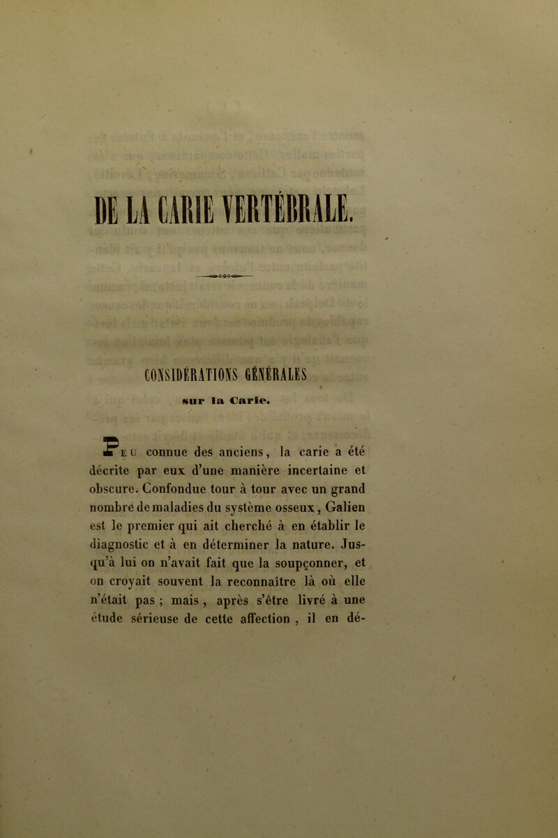 CONSIDlRATIOKS fiÉNËRAlES sur la Carie. Peu connue des anciens, la carie a été décrite par eux d’une manière incertaine et obscure. Confondue tour à tour avec un grand nombre de maladies du système osseux, Galien est le premier qui ait cherché à en établir le diagnostic et à en déterminer la nature. Jus- qu’à lui on n’avait fait que la soupçonner, et on croyait souvent la reconnaître là où elle n’était pas ; mais , après s’être livré à une étude sérieuse de cette affection , il en dé-