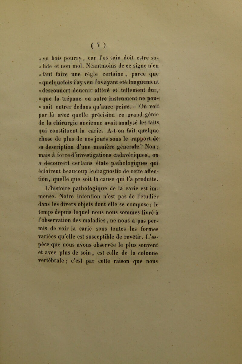 «vfi bois pourry , car l’os sain doit estre so- »Iide et non mol. Néantraoins de ce signe n’en «faut faire une règle certaine, parce que » quelquefois i’ay veu l’os ayant été longuement «descouuert deuenir altéré et tellement dur,* »que la trépane ou autre instrument ne pou- » uait entrer dedans qu’auec peine'. » On voit par là avec quelle précision ce grand génie de la chirurgie ancienne avait analysé les faits qui constituent la carie. A-t-on fait-quelque chose de plus de nos jours sous le rapport de V sa description d’une manière généi^ale ? Non ; mais à force d’investigations cadavériques, on a découvert certains états pathologiques qui éclairent beaucoup le diagnostic de cette affec- tion, quelle que soit la cause qui l’a produite. L’histoire pathologique de la carie est im- mense. Notre intention n’est pas de l’étudier dans les divers objets dont elle se compose; le temps depuis lequel nous nous sommes livré à l’observation des maladies, ne nous a pas per- mis de voir la carie sous toutes les formes variées qu’elle est susceptible de revêtir. L’es- pèce que nous avons observée le plus souvent et avec plus de soin, est celle de la colonne vertébrale ; c’est par cette raison que nous