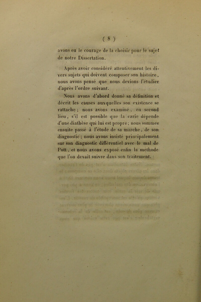 avons eu le courage de la choisir pour le sujet de notre Dissertation. 4 « Après avoir considéré atleuliveinent les di- vers sujets qui doivent composer son histoire, nous avons pensé que nous devions l’étudier d’après l’ordre suivant. Nous avons d’abord donné sa définition et décrit les causes auxquelles son existence se rattache ; nous avons examiné , en second lieu , s’il est possible que la carie dépende d’une diathèse qui lui est propre ; nous sommes ensuite passé à l’étude de sa marche, de son diagnostic ; nous avons insisté principalement sur son diagnostic différentiel avec le mal de Pott, et nous avons exposé enfin la méthode que l’on devait suivre dans son traitement.