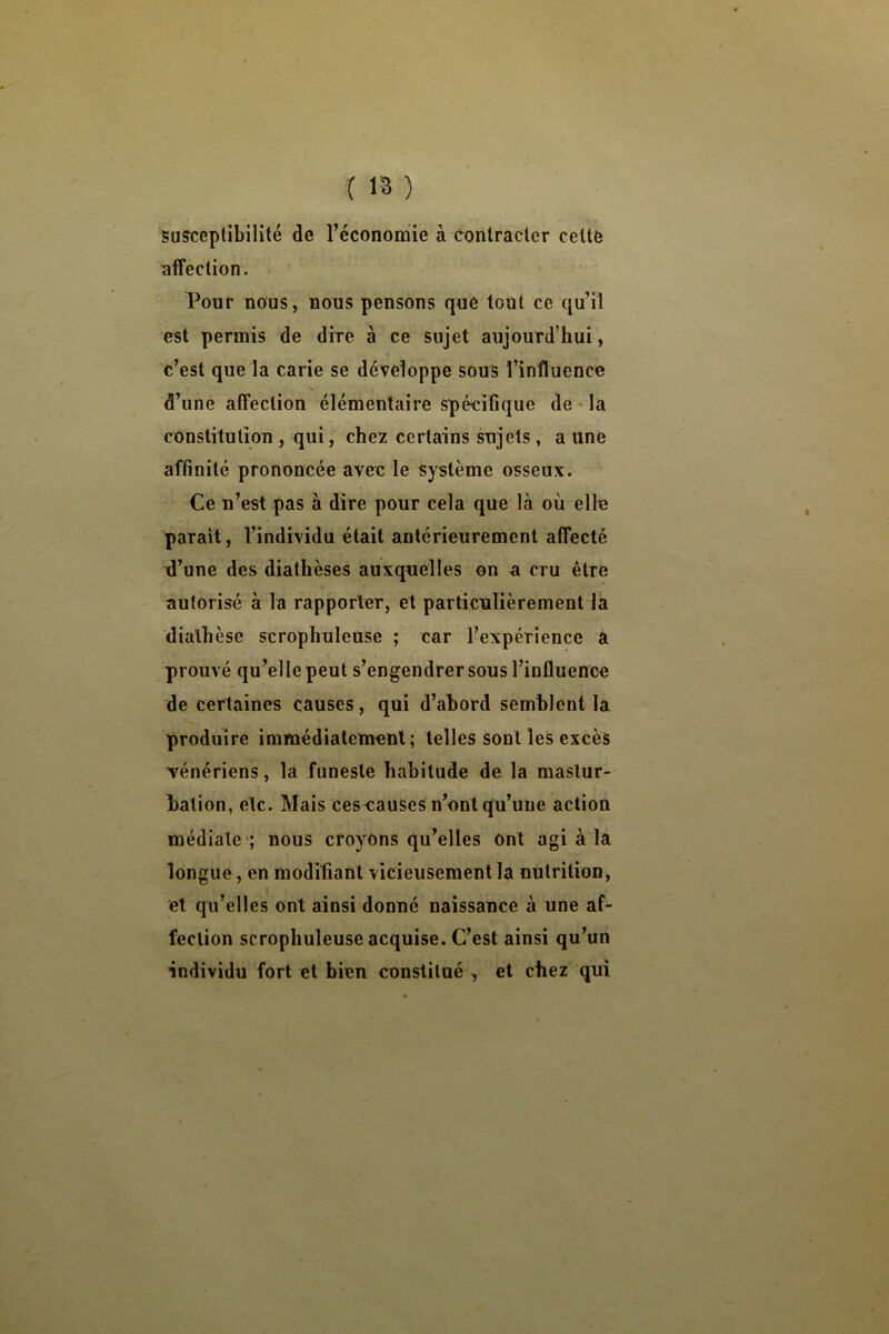 susceptibilité de l’économie à contracter celte affection. Pour nous, nous pensons que tout ce qu’il est permis de dire à ce sujet aujourd’hui, c’est que la carie se développe souS l’influence d’une affection élémentaire spécifique de la constitution , qui, che2 certains sujets, a une affinité prononcée avec le système osseux. Ce n’est pas à dire pour cela que là où elle parait, l’individu était antérieurement affecté ù’une des diathèses auxquelles on a cru être autorisé à la rapporter, et particulièrement la diathèse scrophuleuse ; car l’expérience a prouvé qu’elle peut s’engendrer sous l’influence de certaines causes, qui d’abord semblent la produire immédiatement; telles sont les excès vénériens, la funeste habitude de la mastur- bation, etc. Mais ceseauses n’ont qu’une action médiate ; nous croyons qu’elles Ont agi à la longue, en moditianl vicieusement la nutrition, et qu’elles ont ainsi donné naissance à une af- fection scrophuleuse acquise. C’est ainsi qu’un individu fort et bien constitué , et chez qui