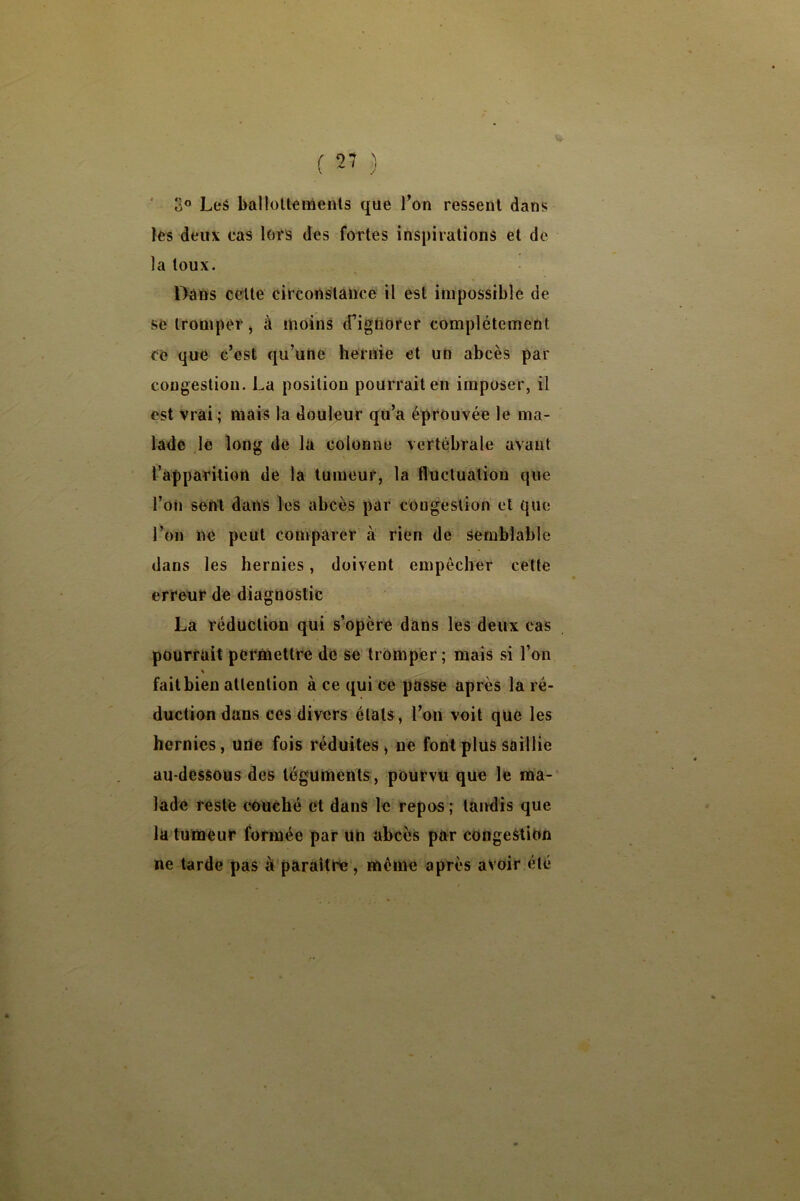 ‘ 3® Les ballültenients que Ton ressent dans les deux cas lors des fortes inspirations et de la toux. Daûs celte circonstance il est impossible de se tromper, à moins d’ignorer complètement ce que c’est qu’une hernie et un abcès par congestion. La position pourrait en imposer, il est vrai ; mais la douleur qu’a éprouvée le ma- lade lé long de la colonne vertébrale avant l’apparition de la tumeur, la fluctuation que l’on sent dans les abcès par congestion et que l’on ne peut comparer à rien de semblable dans les hernies, doivent empêcher cette erreur de diagnostic La réduction qui s’opère dans les deux cas pourrait permettre de se tromper; mais si l’on fait bien attention à ce qui ce passe après la ré- duction dans ces divers états, l’on voit que les hernies, une fois réduites , ne font plus saillie au-dessous des téguments, pourvu que le naa- lade reste couché et dans le repos ; tandis que la tumeur formée par un abcès par congestion ne tarde pas à paraître, même après avoir été