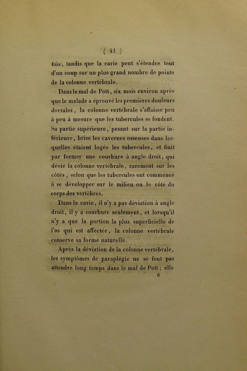 ■( -il ) fois', tandis que la carie peut s’étendre tout d’un coup sur un plus grand nombre de points de la colonne vertébrale. Dans le mal de Pott, six mois environ après que le malade a éprouvé les premières douleurs dorsales , la colonne vertébrale s’affaisse peu à peu à mesure que les tubercules se fondent. Sa partie supérieure, pesant sur la partie in- férieure, brise les cavernes osseuses dans les- quelles étaient logés les tubercules, et finit par former une courbure à angle droit, qui dévie la colonne vertébrale, rarement sur les côtés , selon que les tubercules ont commencé à se développer sur le milieu ou le côté du corps des vertèbres. Dans la carie, il n’y a pas déviation à angle droit, il y a courbure seulement, et lorsqu’il n’y a que la portion la plus superficielle de l’os qui est affectée, la colonne vertébrale conserve sa forme naturelle. Ap rès la déviation de la colonne vertébrale, les symptômes de paraplégie ne se font pas attendre long temps dans le mal de Pott ; elle 6