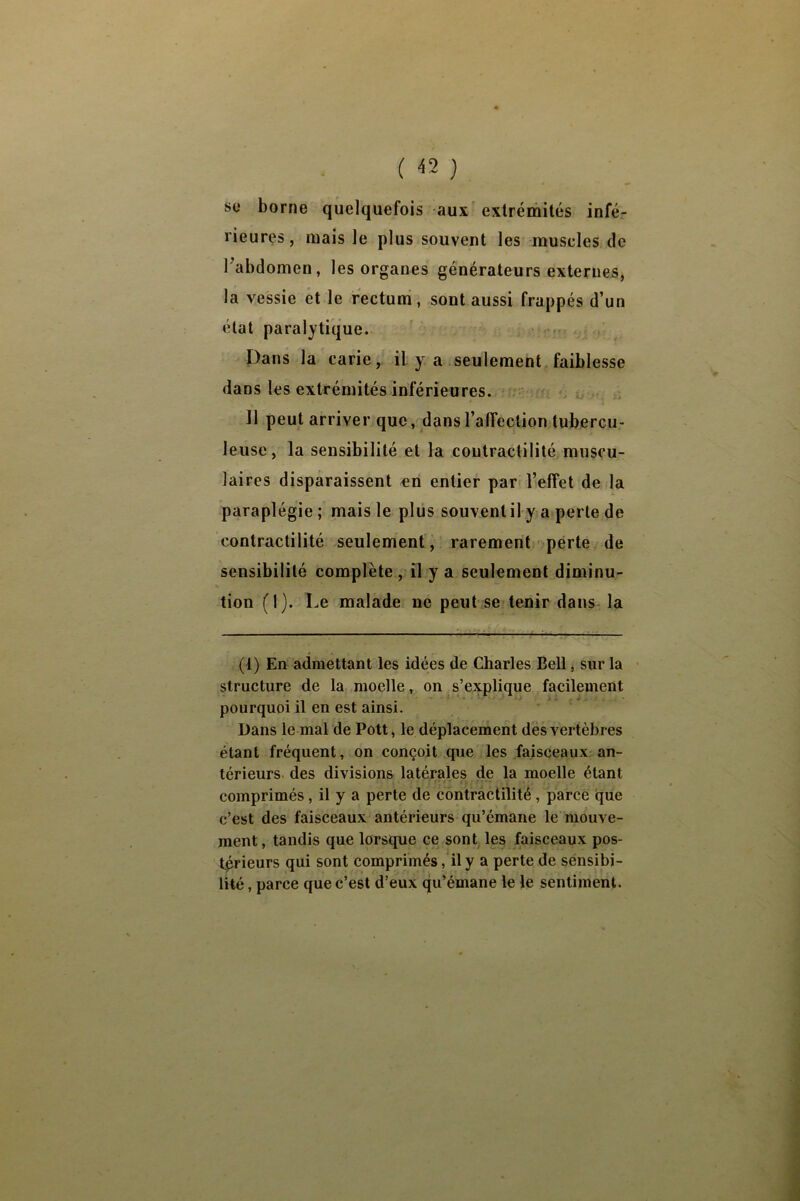 ( «} SC* borne quelquefois -aux extrémités infé- rieures, mais le plus souvent les muscles de Tabdomen, les organes générateurs externes, la vessie et le rectuni, sont aussi frappés d’un état paralytique. ' - Dans la carie, il y a seulement faiblesse dans les extrémités inférieures. 11 peut arriver que, dans l’affection tubercu- leuse, la sensibilité et la contractilité muscu- laires disparaissent «n entier par l’effet de la paraplégie ; mais le plus souvent il y a perte de contractilité seulement'^ rarement perte de sensibilité complète , il y a seulement diminu- tion (1). Le malade ne peut se tenir dans la ^ (1) En admettant les idées de Charles Bell, sur la ■ structure de la moelle, on s’explique facilement pourquoi il en est ainsi. Dans le mal de Pott, le déplacement des vertèbres étant fréquent, on conçoit que les faisceaux-an- térieurs des divisions latérales de la moelle étant comprimés, il y a perte de contractilité , parce qiie c’est des faisceaux antérieurs qu’émane le mouve- ment, tandis que lorsque ce sont les faisceaux pos- t^ieurs qui sont comprimés, il y a perte de sénsibi- lité, parce que c’est d’eux qu’émane le le sentiment.