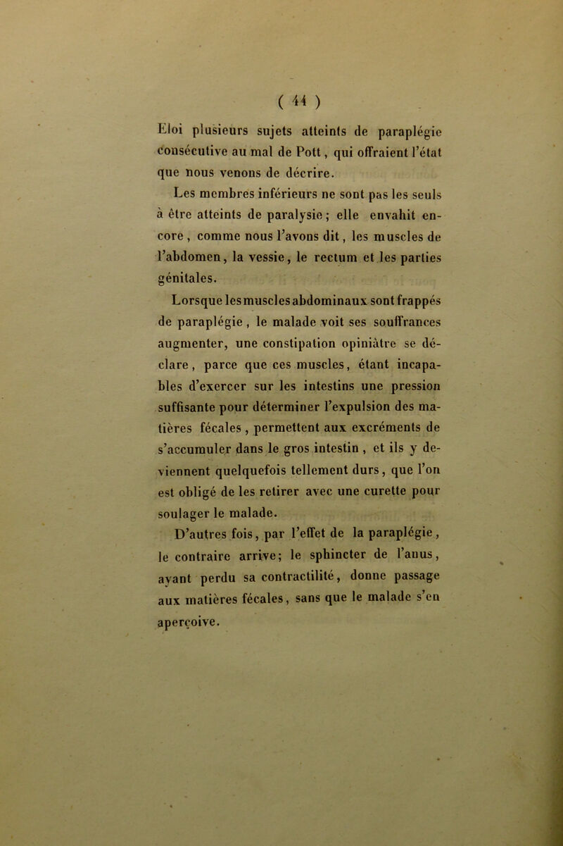 ('>n Eloi plusieurs sujets atteints de paraplégie consécutive au mal de Pott, qui offraient l’état que nous venons de décrire. Les membres inférieurs ne sont pas les seuls à être atteints de paralysie ; elle envahit en- core , comme nous Pavons dit, les muscles de l’abdomen, la vessie, le rectum et les parties génitales. Lorsque les muscles abdominaux sont frappés de paraplégie, le malade voit ses souffrances augmenter, une constipation opiniâtre se dé- clare, parce que ces muscles, étant incapa- bles d’exercer sur les intestins une pression suffisante pour déterminer l’expulsion des ma- tières fécales , permettent aux excréments de s’accumuler dans le gros intestin , et ils y de- viennent quelquefois tellement durs, que l’on est obligé de les retirer avec une curette pour soulager le malade. D’autres fois, par l’effet de la paraplégie, le contraire arrive; le sphincter de l’anus, ayant perdu sa contractilité, donne passage aux matières fécales, sans que le malade s en aperçoive.