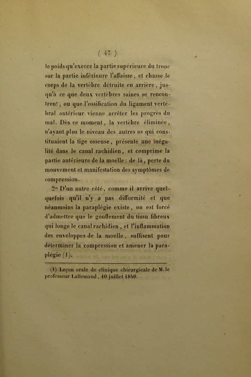 é le poids qu’exerce la partie supérieure du troue sur la partie inférieure l’affaisse, et chasse le corps de la vertèbre détruite en arrière, jus- qu’à ce que deux vertèbres saines se rencon- trent , ou que l’ossification du ligament verté- bral antérieur vienne arrêter les progrès du mal. Dès ce moment, la vertèbre éliminée, n’ayant plus le niveau des autres os qui cons- tituaient la tige osseuse, présente une inéga- lité dans le canal rachidien, et comprime la partie antérieure de la moelle ; de là, perte du mouvement et manifestation des symptômes de compression. 2° D’un autre côté, comme il arrive quel- quefois qu’il n’y^a pas difformité et que néanmoins la paraplégie existe, on est forcé d’admettre que le gonflement du tissu fibreux qui longe le canal rachidien , et l’inflammation des enveloppes de la moelle, suffisent pour déterminer la compression et amener la para- plégie (1). (t) Leçon orale de clinique chirurgicale de M. le professeur Lallemand, 10 juillet 18^0.