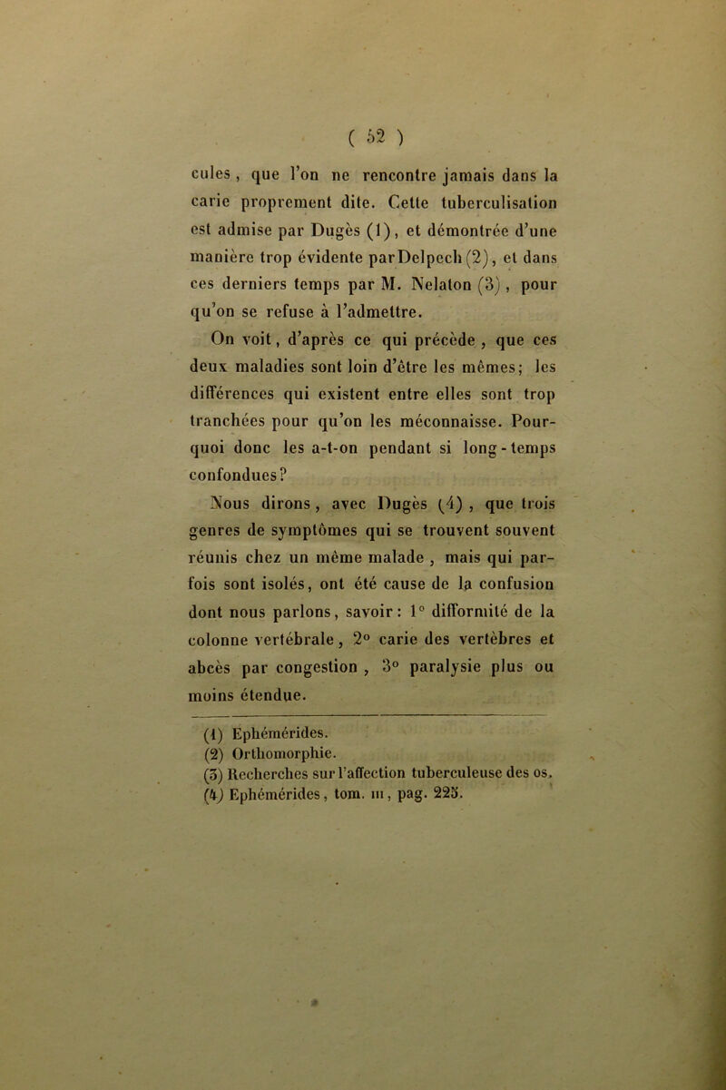 ( 62 ) cules , que l’on ne rencontre jamais dans la carie proprement dite. Cette tuberculisation est admise par Dugès (1), et démontrée d’une manière trop évidente par Delpech (2), et dans ces derniers temps par M. Nelaton (3), pour qu’on se refuse à l’admettre. On voit, d’après ce qui précède , que ces deux maladies sont loin d’être les mêmes; les différences qui existent entre elles sont trop tranchées pour qu’on les méconnaisse. Pour- quoi donc les a-t-on pendant si long-temps confondues? Nous dirons , avec Dugès (^4) , que trois genres de symptômes qui se trouvent souvent réunis chez un même malade , mais qui par- fois sont isolés, ont été cause de la confusion dont nous parlons, savoir: 1° difformité de la colonne vertébrale, 2° carie des vertèbres et abcès par congestion , 3° paralysie plus ou moins étendue. (4) Éphéraérides. (2) Ortbomorphie. (3) Recherches sur l’affection tuberculeuse des os . (i) Ephémérides, tom. m, pag. 225.