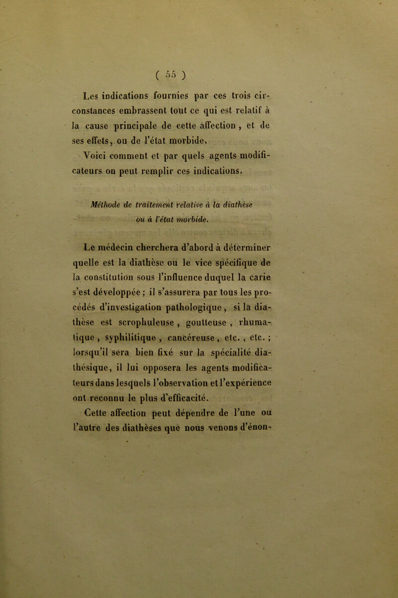 Les iDdications fournies par ces trois cir- constances embrassent tout ce qui est relatif à ‘ la cause principale de cette affection, et de ses effets,.ou de l’état morbide. Voici comment et par quels agents modifi- cateurs on peut remplir ces indications. Méthode de traiteméit relative à la diathèse OU à Vétat morbide. Le médecin cherchera d’abord à déterminer quelle est la diathèse ou le vice spécifique de la constitution sous l’influence duquel la carie s’est développée ; il s’assurera par tous les pro- cédés d’investigation pathologique , si la dia- thèse est scrophuleuse , goutteuse , rhuraa^ tique , syphilitique , cancéreuse, etc. , etc. ; ' lorsqu’il sera bien fixé sur la spécialité dia- thésique, il lui opposera les agents modifica- teurs dans lesquels l’observation et l’expérience ont reconnu le plus d’efficacité. Cette affection peut dépendre de l’une ou l’autre des diathèses que nous venons d’énon-