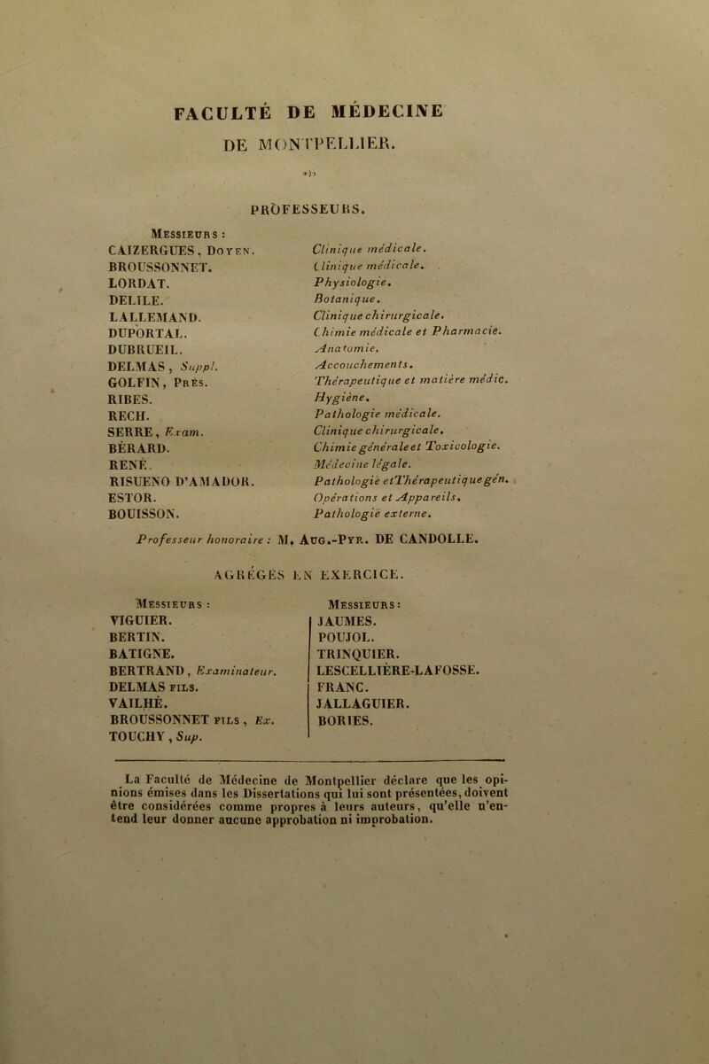 FACULTÉ DE MÉDECIJVE DE MON rPELLlER. prOfesseuhs. Messieurs : CAIZERGTJES, Doyen. BROUSSONNET. LORDAT. DELIEE.' LALLEMAND. DUPORTAL. DUBRUEIL. DELMAS , Suppl. ■ . GOLFIN, Prés. RIRES. ^ RECH. SERRE, K.ram. BÉRARD. RENÉ. RISUENO D’AMADÜR. ESTOR. BOUISSON. Clinique médicale. ilinique médicale. Physiologie, Botanique. Clinique chirurgicale. Chimie médicale et Pharmacte. Anatomie. Accouchements, Thérapeutique et matière médic. Hygiène, Pathologie médicale. Clinique chirurgicale. Chimie générale et Toxicologie. Médecine légale. Pathologie etThérapeiitiquegen. Opérations et Appareils, Pathologie externe. Professeur honoraire : M, Aug.-Pyr. DE CANDOLLE. AGRÈGES EN EXERCICE. Messieurs : VIGÜIER. BERTIN. BATIGNE. BERTRAND, Examinateur. DELMAS FILS. VAILHÉ. BROUSSONNET fils , Ex. TOUCHY , Sup. Messieurs : JAUMES. POUJOL. TRINQUIER. LESCELLIÈRE-LAFOSSE. FRANC. JALLAGUIER. BORIES. La FaciiUc de Médecine de Montpellier déclare que les_ opi- nions émises dans les Dissertations qui lui sont présentées, doivent être considérées comme propres à leurs auteurs, qu’elle n’en- tend leur donner aucune approbation ni improbation.