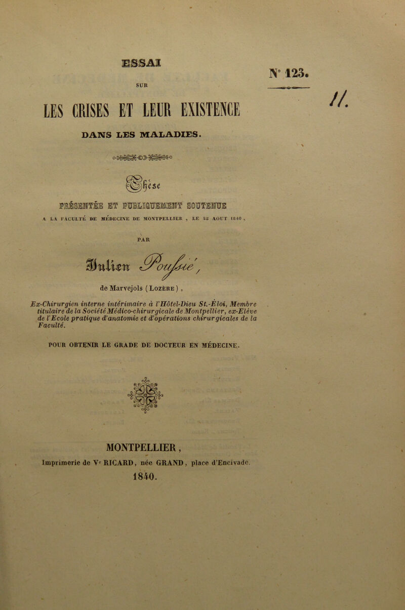 N” 123. SUR LES CRISES ET LEUR EXISTENCE DANS LES MALADIES. A LA FACULTÉ DE MEDECINE DE MONTPELLIER , LE 2B AOUT 1840 , PAR de Marvejols ( Lozère ), Ex-Chirurgien interne intérimaire à VHôtel-Dieu St.-Éloi, Membre titulaire de la Société Médico-chirurgicale de Montpellier, ex-Elève de l’Ecole pratique d’anatomie et d’opérations chirurgicales de la Faculté. POUR OBTENIR LE GRADE DE DOCTEUR EN IWÉDECINE. MONTPELLIER, Imprimerie de V* RICARD, née GRAND, place d’Encivade. 1840.