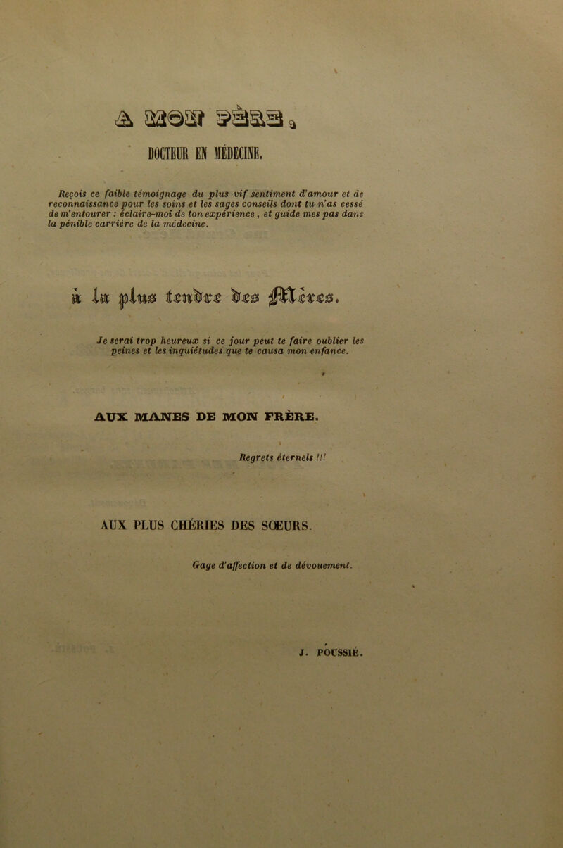 V ^ aa©5Sï ' DOCTEGR EN IIÉDECINE. Reçois ce faible témoignage du plus vif sentiment d’amour et de reconnaissance pour les soins et les sages conseils dont tu n’as cessé de m’entourer : éclaire-moi de ton expérience, et guide mes pas dans la pénible carrière de la médecine. Je serai trop heureux si ce jour peut te faire oublier les peines et les inquiétudes que te causa mon enfance. AUX MANES DE MON FRÈRE. \ Regrets éternels !l! AUX PLUS CHÉRIES DES SŒURS. Gage d’affection et de dévouement.