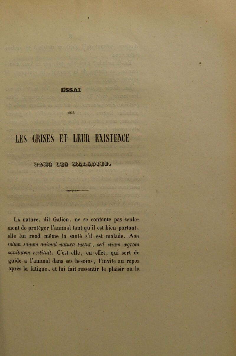 SÜB LES CRISES ET LEUR EXISTENCE La nature, dit Galien, ne se contente pas seule- ment de protéger l’animal tant qu’il est bien portant, elle lui rend même la santé s’il est malade. Non solum sanum animal natura tuetur, sed etiam œgroto sanüatem restituit. C’est elle, en effet, qui sert de guide à l’animal dans ses besoins, l’invite au repos après la fatigue, et lui fait ressentir le plaisir ou la