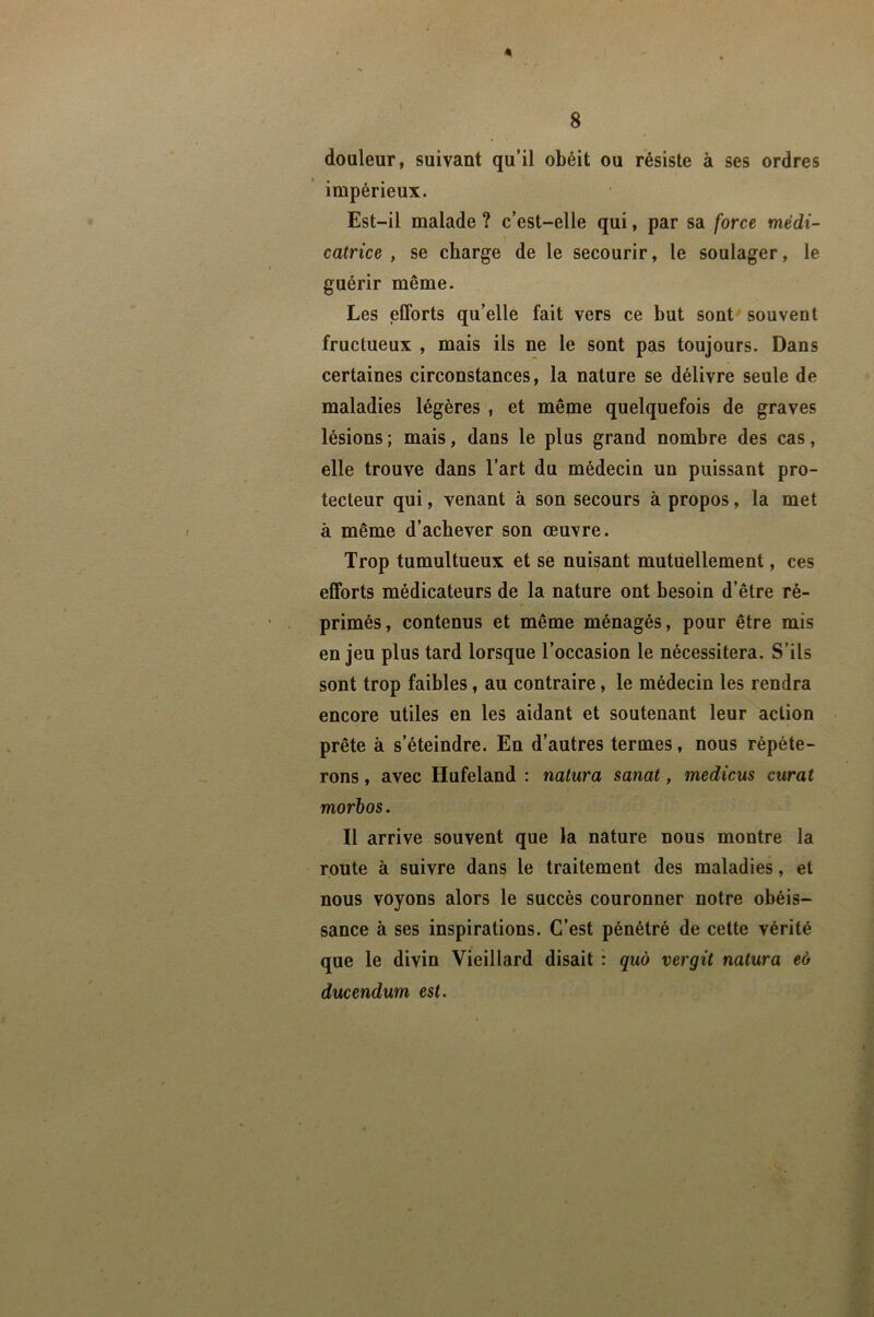 4 8 douleur, suivant qu’il obéit ou résiste à ses ordres impérieux. Est-il malade ? c’est-elle qui, par sa force médi- catrice , se charge de le secourir, le soulager, le guérir même. Les elForts qu’elle fait vers ce but sont^ souvent fructueux , mais ils ne le sont pas toujours. Dans certaines circonstances, la nature se délivre seule de maladies légères , et même quelquefois de graves lésions; mais, dans le plus grand nombre des cas, elle trouve dans l’art du médecin un puissant pro- tecteur qui, venant à son secours à propos, la met à même d’achever son œuvre. Trop tumultueux et se nuisant mutuellement, ces elForts médicateurs de la nature ont besoin d’être ré- primés, contenus et même ménagés, pour être mis enjeu plus tard lorsque l’occasion le nécessitera. S’ils sont trop faibles, au contraire, le médecin les rendra encore utiles en les aidant et soutenant leur action prête à s’éteindre. En d’autres termes, nous répéte- rons , avec Hufeland : nalura sanat, medicus curât morhos. Il arrive souvent que la nature nous montre la route à suivre dans le traitement des maladies, et nous voyons alors le succès couronner notre obéis- sance à ses inspirations. C’est pénétré de cette vérité que le divin Vieillard disait : quo vergit natura eo ducendum est.