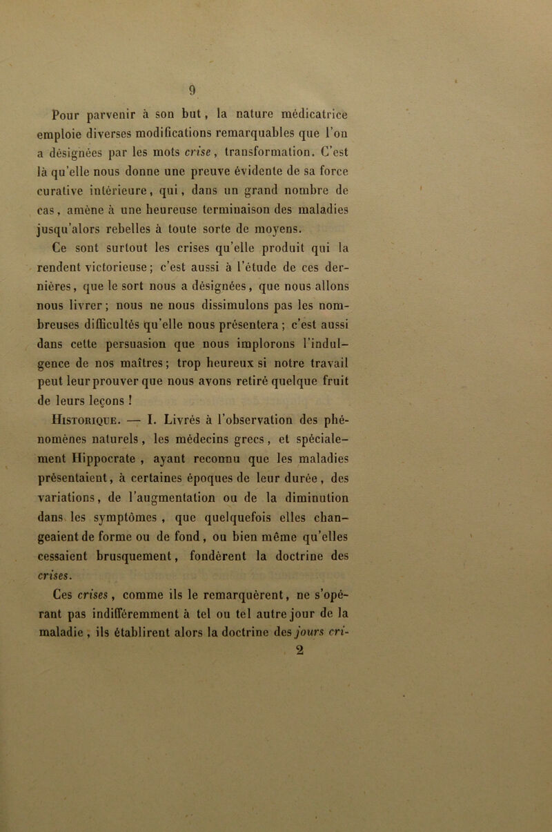 Pour parvenir à son but, la nature médicatrice emploie diverses modifications remarquables que l’on a désignées par les mots crise, transformation. C’est là qu’elle nous donne une preuve évidente de sa force curative intérieure, qui, dans un grand nombre de cas, amène à une heureuse terminaison des maladies jusqu’alors rebelles à toute sorte de moyens. Ce sont surtout les crises qu’elle produit qui la ' rendent victorieuse; c’est aussi à l’étude de ces der- nières, que le sort nous a désignées, que nous allons nous livrer; nous ne nous dissimulons pas les nom- breuses difficultés qu’elle nous présentera ; c’est aussi dans cette persuasion que nous implorons l’indul- gence de nos maîtres ; trop heureux si notre travail peut leur prouver que nous ayons retiré quelque fruit de leurs leçons ! U Historique. —7 I. Livrés à l’observation des phé- nomènes naturels, les médecins grecs, et spéciale- ment Hippocrate , ayant reconnu que les maladies présentaient, à certaines époques de leur durée , des variations, de l’augmentation ou de la diminution dans les symptômes, que quelquefois elles chan- geaient de forme ou de fond, ou bien même qu’elles cessaient brusquement, fondèrent la doctrine des crises. Ces crises, comme ils le remarquèrent, ne s’opé- rant pas indifféremment à tel ou tel autre jour de la maladie , ils établirent alors la doctrine des jours cri- 2
