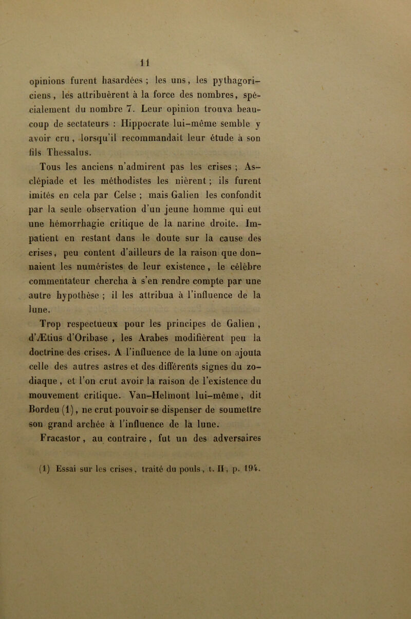 opinions furent hasardées ; les uns, les pythagori- ciens, les attribuèrent à la force des nombres, spé- cialement du nombre 7. Leur opinion trouva beau- coup de sectateurs : Hippocrate lui-même semble y avoir cru , lorsqu’il recommandait leur étude à son fils Thessalus. Tous les anciens n’admirent pas les crises ; As- clépiade et les méthodistes les nièrent ; ils furent imités en cela par Celse ; mais Galien les confondit par la seule observation d’un jeune homme qui eut une hémorrhagie critique de la narine droite. Im- patient en restant dans le doute sur la cause des crises, peu content d’ailleurs de la raison que don- naient les numéristes de leur existence, le célèbre commentateur chercha à s’en rendre compte par une autre hypothèse ; il les attribua à l’influence de la lune. Trop respectueux pour les principes de Galien , d’Ætius d’Oribase , les Arabes modifièrent peu la doctrine des crises. A l’influence de la lune on ajouta celle des autres astres et des différents signes du zo- diaque , et l’on crut avoir la raison de l’existence du mouvement critique. Van-Helmont lui-même, dit Bordeu (1), ne crut pouvoir se dispenser de soumettre son grand archée à l’influence de la lune. Fracastor, au contraire, fut un des adversaires (1) Essai sur les crises, traité du pouls, t. II, p. 104.