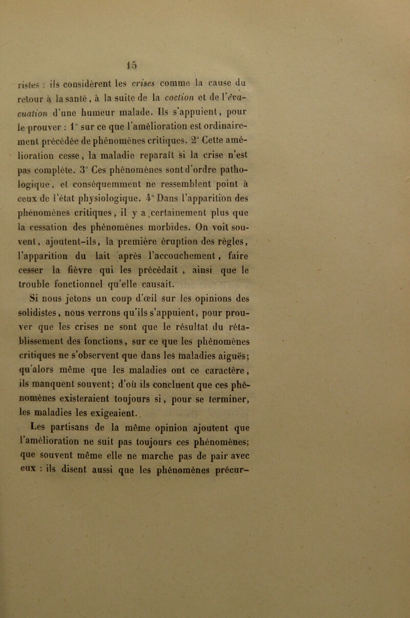 ristes : ils considèrent les crises comme la cause du retour à la santé, à la suite de la coclion et de Véva- cuation d’une humeur malade. Ils s’appuient, pour le prouver : 1° sur ce que l’amélioration est ordinaire- ment précédée de phénomènes critiques. 2“ Cette amé- lioration cesse, la maladie reparaît si la crise n’est pas complète. 3“ Ces phénomènes sont d’ordre patho- logique , et conséquemment ne ressemblent point à ceux de l’état physiologique. 4° Dans l’apparition des phénomènes critiques, il y a ^certainement plus que la cessation des phénomènes morbides. On voit sou- vent, ajoutent-ils, la première éruption des règles, l’apparition du lait après l’accouchement, faire cesser la fièvre qui les précédait , ainsi que le trouble fonctionnel qu’elle causait. Si nous jetons un coup d’œil sur les opinions des solidistes, nous verrons qu’ils s’appuient, pour prou- ver que les crises ne sont que le résultat du réta- blissement des fonctions, sur ce que les phénomènes critiques ne s’observent que dans les maladies aiguës; qu’alors même que les maladies ont ce caractère, ils manquent souvent; d’oü ils concluent que ces phé- nomènes existeraient toujours si, pour se terminer, les maladies les exigeaient. Les partisans de la même opinion ajoutent que l’amélioration ne suit pas toujours ces phénomènes; que souvent même elle ne marche pas de pair avec eux : ils disent aussi que les phénomènes précur-