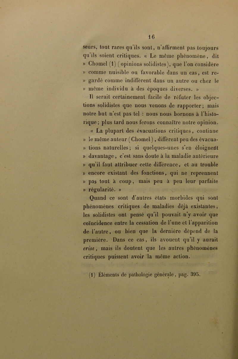 seurs, tout rares qu’ils sont, n’atBrinent pas toujours qu’ils soient critiques. « Le meme phénomène, dit » Chomel (1) (opinions solidistes), que l’on considère » comme nuisible ou favorable dans un cas, est re- » gardé comme indifférent dans un autre ou chez le » même individu à des époques diverses. » Il serait certainement facile de réfuter les objec- tions solidistes que nous venons de rapporter; mais notre but n’est pas tel : nous nous bornons à l’histo- rique; plus tard nous ferons connaître notre opinion. « La plupart des évacuations critiques, continue » le même auteur ( Chomel ), diffèrent peu des évacua- » lions naturelles ; si quelques-unes s’en éloigneiU » davantage, c’est sans doute à la maladie antérieure » qu’il faut attribuer cette différence, et au trouble » encore existant des fonctions, qui ne reprennent » pas tout à coup, mais peu à peu leur parfaite » régularité. » Quand ce sont d’autres états morbides qui sont phénomènes critiques de maladies déjà existantes, les solidistes ont pensé qu’il pouvait n’y avoir que coïncidence entre la cessation de l’une et l’apparition de l’autre, ou bien que la dernière dépend de la première. Dans ce cas, ils avouent qu’il y aurait crise, mais ils doutent que les autres phénomènes critiques puissent avoir ‘la même action. (1) Éléments de pathologie générale, pag. 395.