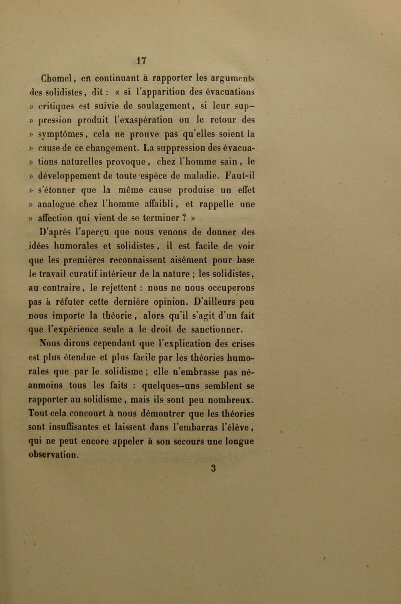 Chomel, en continuant à rapporter les arguments des solidistes, dit : c< si l’apparition des évacuations » critiques est suivie de soulagement, si leur sup- » pression produit l’exaspération ou le retour des » symptômes, cela ne prouve pas qu’elles soient la » cause de ce changement. La suppression des évacua- » tions naturelles provoque, chez l’homme sain, le » développement de toute espèce de maladie. Faut-il » s’étonner que la même cause produise un effet » analogue chez l’homme affaibli, et rappelle une » affection qui vient de se terminer ? » D’après l’aperçu que nous venons de donner des idées humorales et solidistes, il est facile de voir que les premières reconnaissent aisément pour base le travail curatif intérieur de la nature ; les solidistes, au contraire, le rejettent : nous ne nous occuperons pas à réfuter cette dernière opinion. D’ailleurs peu nous importe la théorie, alors qu’il s’agit d’un fait que l’expérience seule a le droit de sanctionner. Nous dirons cependant que l’explication des crises est plus étendue et plus facile par les théories humo- rales que par le solidisme ; elle n’embrasse pas né- anmoins tous les faits : quelques-uns semblent se rapporter au solidisme, mais ils sont peu nombreux. Tout cela concourt à nous démontrer que les théories sont insuffisantes et laissent dans l’embarras l’élève, qui ne peut encore appeler à son secours une longue observation. 3