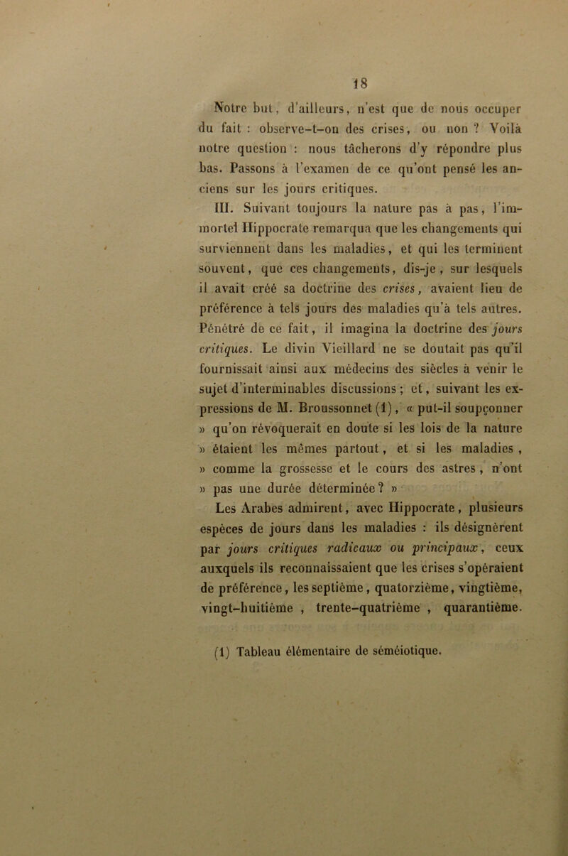 Notre but, d’ailleurs, n’est que de nous occuper du fait : observe-t-on des crises, ou non ? Voilà notre question : nous tâcherons d’y répondre plus bas. Passons à l’examen de ce qu’ont pensé les an- ciens sur les jours critiques. III. Suivant toujours la nature pas à pas, l’im- mortel Hippocrate remarqua que les changements qui surviennent dans les maladies, et qui les terminent souvent, que ces changements, dis-je, sur lesquels il avait créé sa doctrine des crises, avaient lieu de préférence à tels jours des maladies qu’à tels autres. Pénétré de ce fait, il imagina la doctrine des jours critiques. Le divin Vieillard ne se doutait pas qu’il fournissait ainsi aux médecins des siècles à venir le sujet d’interminables discussions ; et, suivant les ex- pressions de M. Broussonnet (1), « put-il soupçonner » qu’on révoquerait en doute si les lois de la nature » étaient les mêmes partout, et si les maladies , » comme la grossesse et le cours des astres , n’ont » pas une durée déterminée? » Les Arabes admirent, avec Hippocrate, plusieurs espèces de jours dans les maladies : ils désignèrent par jours critiques radicaux ou principaux, ceux auxquels ils reconnaissaient que les crises s’opéraient de préférence, les septième, quatorzième, vingtième, vingt-huitième , trente-quatrième , quarantième. (1) Tableau élémentaire de séméiotique.