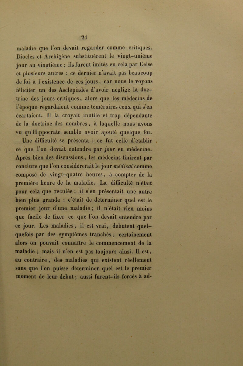 maladie que l’on devait regarder comme critiques. Diodes et Archigène substituèrent le vingt-unième jour au vingtième ; ils furent imités en cela par Celse et plusieurs autres : ce dernier n’avait pas beaucoup de foi à l’existence de ces jours, car nous le voyons féliciter un des Asclépiades d’avoir négligé la doc- trine des jours critiques, alors que les médecins de l’époque regardaient comme téméraires ceux qui s’en écartaient. 11 la croyait inutile et trop dépendante de la doctrine des nombres, à laquelle nous avons vu qu’Hippocrate semble avoir ajouté quelque foi. Une difficulté se présenta : ce fut celle d’établir ^ ce que l’on devait entendre par jour en médecine. Après bien des discussions, les médecins finirent par t conclure que l’on considérerait le jour médical comme composé de vingt-quatre heures, à compter de la première heure de la maladie. La difficulté n’était pour cela que reculée ; il s’en présentait une autre bien plus grande : c’était de déterminer quel est le premier jour d’une maladie ; il n’était rien moins que facile de fixer ce que l’on devait entendre par ce jour. Les maladies, il est vrai, débutent quel- quefois par des symptômes tranchés ; certainement alors on pouvait connaître le commencement de la maladie ; mais il n’en est pas toujours ainsi. Il est, au contraire, des maladies qui existent réellement sans que l’on puisse déterminer quel est le premier moment de leur début ; aussi furent-ils forcés à ad-