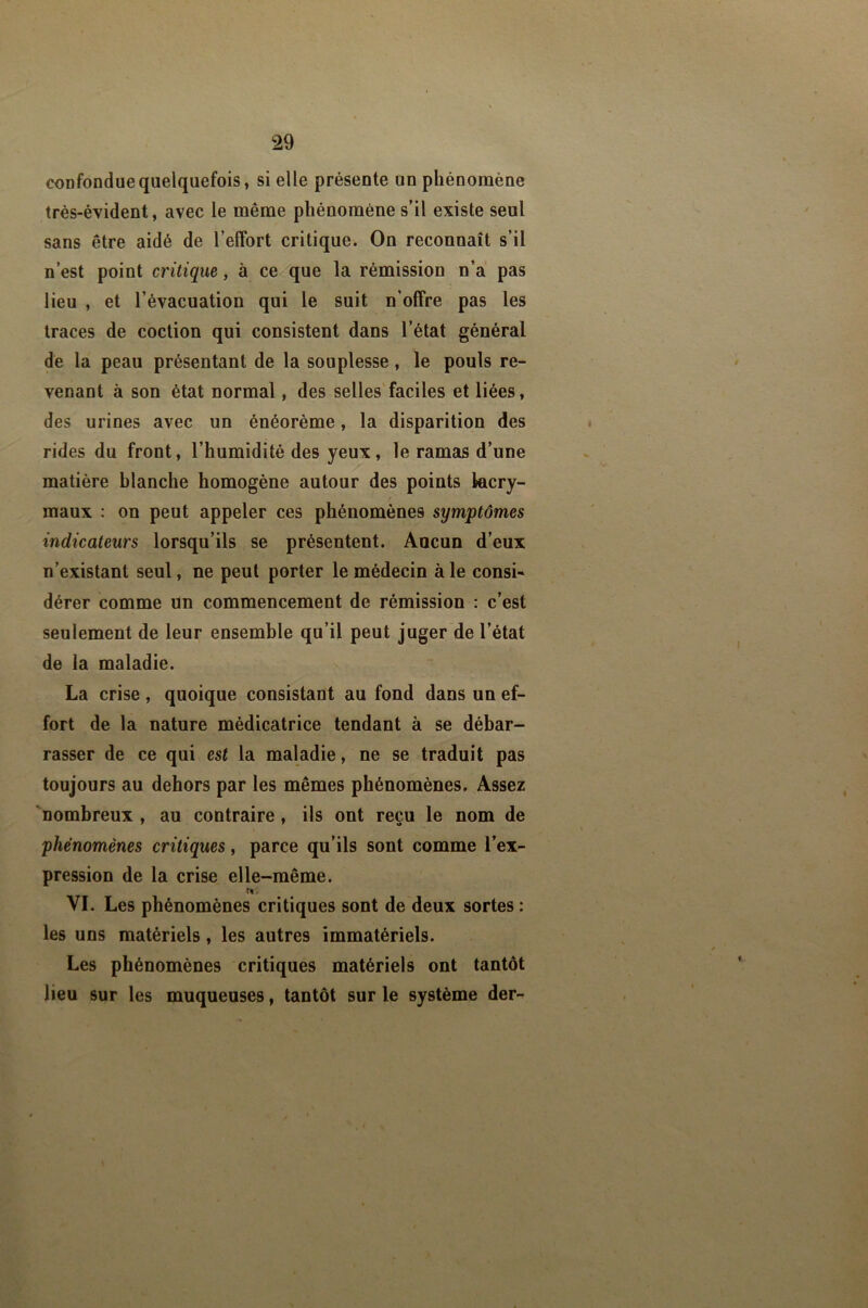 confondue quelquefois, si elle présente un phénomène très-évident, avec le même phénomène s’il existe seul sans être aidé de l’effort critique. On reconnaît s’il n’est point critique, à ce que la rémission n’a pas lieu , et l’évacuation qui le suit n’offre pas les traces de coction qui consistent dans l’état général de la peau présentant de la souplesse, le pouls re- venant à son état normal, des selles'faciles et liées, des urines avec un énéorème, la disparition des rides du front, l’humidité des yeux, le ramas d’une matière blanche homogène autour des points lacry- maux : on peut appeler ces phénomènes symptômes indicateurs lorsqu’ils se présentent. Ancun d’eux n’existant seul, ne peut porter le médecin à le consU dérer comme un commencement de rémission : c’est seulement de leur ensemble qu’il peut juger de l’état de la maladie. La crise, quoique consistant au fond dans un ef- fort de la nature médicatrice tendant à se débar- rasser de ce qui est la maladie, ne se traduit pas toujours au dehors par les mêmes phénomènes. Assez 'nombreux , au contraire, ils ont reçu le nom de phénomènes critiques, parce qu’ils sont comme l’ex- pression de la crise elle-même. VI, Les phénomènes critiques sont de deux sortes : les uns matériels, les autres immatériels. Les phénomènes critiques matériels ont tantôt lieu sur les muqueuses, tantôt sur le système der-