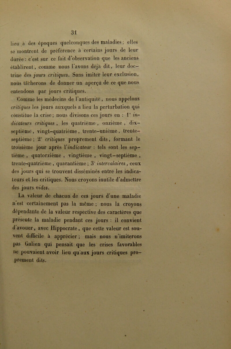 lieu à des époques quelconques des maladies ; elles se montrent de préférence à certains jours de leur durée : c’est sur ce fait d’observation que les anciens établirent, comme nous l’avons déjà dit, leur doc- trine des jours critiques. Sans imiter leur exclusion, nous tâcherons de donner un aperçu de ce que nous entendons par jours critiques. Comme les médecins de l’antiquité, nous appelons critiques les jours auxquels a lieu la perturbation qui constitue la crise; nous divisons ces jours en : 1° in- dicateurs critiques , les quatrième , onzième , dix- septième , vingt-quatrième, trente-unième , trente- septième; 2“ critiques proprement dits, formant le troisième jour après l'indicateur : tels sont les sep- tième , quatorzième , vingtième , vingt-septième , trente-quatrième, quarantième ; 3“ intercalaires, ceux des Jours qui se trouvent disséminés entre les indica- teurs et les critiques. Nous croyons inutile d’admettre des jours vides. La valeur de chacun de ces jours d’une maladie n’est certainement pas la même ; nous la croyons dépendante de la valeur respective des caractères que présente la maladie pendant ces jours : il convient d’avouer, avec Hippocrate, que cette valeur est sou- vent difficile à apprécier ; mais nous n’imiterons pas Galien qui pensait que les' crises favorables ne pouvaient avoir lieu qu’aux jours critiques pro- prement dits. ♦