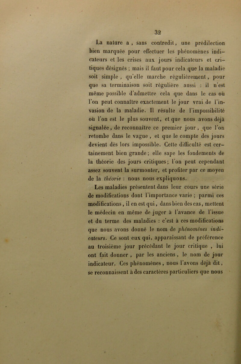 La nature a , sans contredit, une prédilection bien marquée pour effectuer les phénomènes indi- cateurs et les crises aux jours' indicateurs et cri- tiques désignés ; mais il faut pour cela que la maladie soit simple , qu’elle marche régulièrement, pour que sa terminaison soit régulière aussi : il n’est même possible d’admettre cela que dans le cas où l’on peut connaître exactement le jour vrai de l’in- vasion de la maladie. Il résulte de l’impossibilité où l’on est le plus souvent, et que nous avons déjà signalée, de reconnaître ce premier jour, que l’on retombe dans le vague , et que le compte des jours devient dès lors impossible. Cette difficulté est cer- tainement bien grande ; elle sape les fondements de la théorie des jours critiques; l’on peut cependant assez souvent la surmonter, et profiter par ce moyen de la théorie : nous nous expliquons. Les maladies présentent dans leur cours une série de modifications dont l’importance varie ; parmi ces modifications, il en est qui, dans bien des cas, mettent le médecin en même de juger à l’avance de l’issue et du terme des maladies : c’est à ces modifications que nous avons donné le nom de phénomènes indi- cateurs. Ce sont eux qui, apparaissant de préférence au troisième jour précédant le jour critique , lui ont fait donner , par les anciens , le nom de jour indicateur. Ces phénomènes, nous l’avons déjà dit, se reconnaissent à des caractères particuliers que nous '